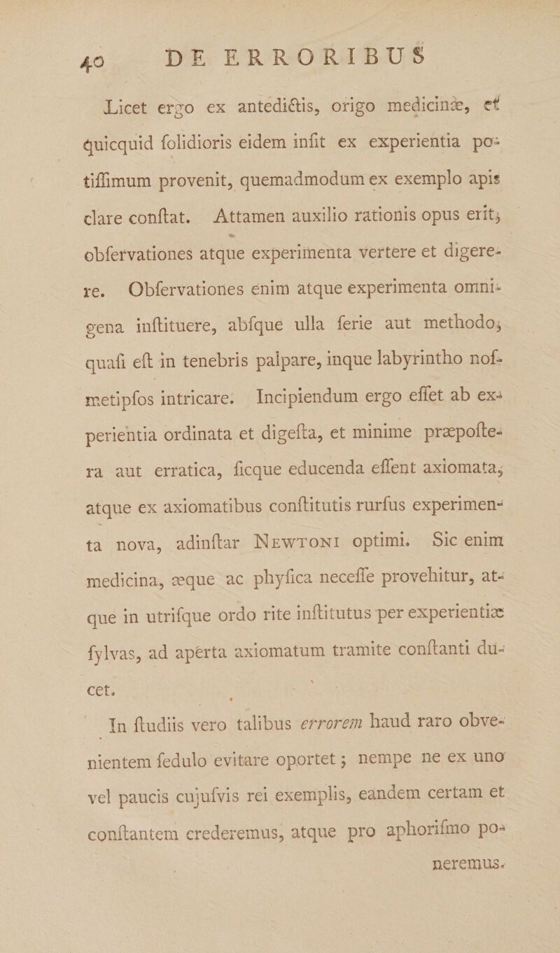 Licet ergo ex antedi^lis, origo medicina, et quicquid folidioris eidem infit ex experientia po» tiffimum provenit, quemadmodum ex exemplo apis clare conflat. Attamen auxilio rationis opus erit^ obfervationes atque experimenta vertere et digere¬ re. Obfervationes enim atque experimenta omni¬ gena inflituere, abfque ulla ferie aut methodo^ quafi efl in tenebris palpare, inque labyrintho nof- metipfos intricare. Incipiendum ergo effet ab ex-^ perientia ordinata et digefla, et minime praepofle- ra aut erratica, flcque educenda elTent axiomata^ atque ex axiomatibus conflitutis rurfus experimen¬ ta nova, adinflar Newtoni optimi. Sic enim medicina, ceque ac phy fica necefTe provehitur, at¬ que in utrifque ordo rite inflitutus per experientias fylvas, ad aperta axiomatum tramite conflanti du¬ cet. In fludiis vero talibus errorem haud raro obve¬ nientem fedulo evitare oportet \ nempe ne ex uno vel paucis cujufvis rei exemplis, eandem certam et conflantem crederemus, atque pro aphorifmo po¬ neremus