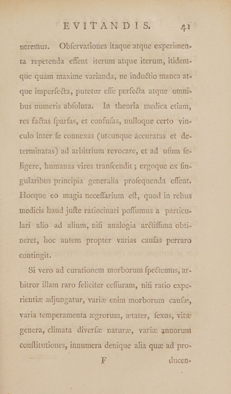 nereiiius. Obfervationes itaque atque experimen-^ ta repetenda elTent iterum atque iterum5 itidem^ que quam maxime varianda, ne inductio manca at¬ que imperfe^la, putetur eiTe perfe^la atque omni¬ bus numeris abfoluta. In theoria medica etiam, res facias fparfas, et confufas, nulloque certo vin¬ culo inter fe connexas (utcunque accuratas et de¬ terminatas) ad arbitrium revocare, et ad ufura fe- ligere, humanas vires tranfcendit j ergoque ex fin- gularibus principia generalia profequenda elTent. liocque eo magis necelfarium eft, quod in rebus medicis haud jufte ratiocinari poffumus a particu¬ lari alio ad alium, nili analogia arflilTima obti¬ neret, hoc autem propter varias caufas perraro contingit. Si vero ad curationem morborum fpe6lemus, ar¬ bitror illam raro feliciter ceiTuram, nili ratio expe¬ rientiae adjungatur, varim enim morborum caufe, varia temperamenta aegrorum, aetates, fexus, vitee genera, climata diverfae naturm, variae annoruiit Conflitiitiones, innumera denique alia quae ad pro- F ducen.'^