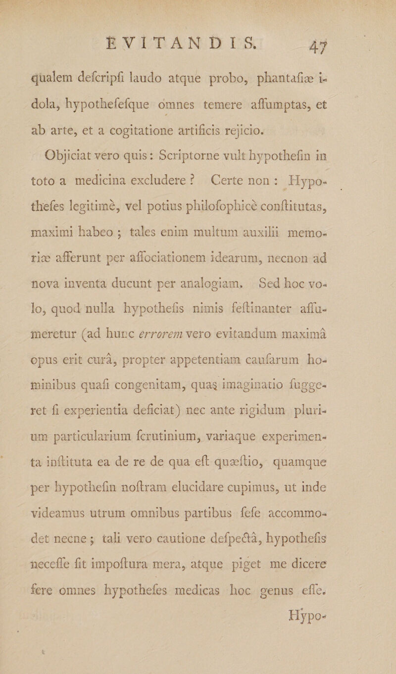 qualem defcripfi laudo atque probo, phantafiae u dola, hypothefefque omnes temere affumptas, et ab arte, et a cogitatione artificis rejicio. Objiciat vero quis: Scriptorne vult hypotliefin in toto a medicina excludere ? Certe non : Hypo-* thefes legitime, vel potius philofophice conffitutas, maximi habeo ; tales enim multum auxilii memo- rice afFerunt per afTociatlonem idearum, necnon ad nova inventa ducunt per analogiam. Sed hoc vo¬ lo, quod nulla hypothefis nimis feflinanter afTu-» meretur (ad hunc errorem vero evitandum maxima opus erit cura, propter appetentiam caufarum ho¬ minibus quafi congenitam, qua^ imaginatio fugge- ret fi experientia deficiat) nec ante rigidum pluri¬ um particularium fcrutinium, variaque experimen¬ ta inflituta ea de re de qua efl qumflio, quamque per hypotliefin noflrara elucidare cupimus, ut inde videamus utrum ommibus partibus fefe accommo¬ det necne j tali vero cautione defpe£la, hypothefis necefie fit impoflura mera, atque piget me dicere fere omnes hypothefes medicas hoc genus effe. Hypo-*