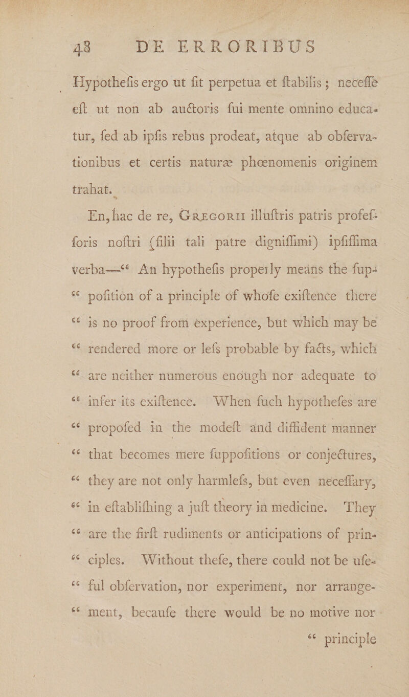 Hypothelis ergo ut fit perpetua et flabilis; necelTe eft ut non ab au6loris fui mente omnino educa¬ tur, fed ab ipfis rebus prodeat, atque ab obferva- tionibus et certis naturae phoenomenis originem trahat. En,hac de re, Gr^egorii illuftris patris profef- foris noftri (filii tali patre digniffimi) ipfifTima verba-—An hypothefis propeily means the fup- pofition of a principle of whofe exiflence there “ is no proof from experience, but which may be rendered more or lefs probable by facis, which are neither numerous enough nor adequate to infer its exiflence. When fuch hypothefes are propofed in the modefl and diffident manner that becomes mere fuppofitions or conjeclures, they are not only harmlefs, but even neceffary, in eflabliffiing a jufl theory in medicine, They are the firfl rudiments or anticipations of prim ciples. Without thefe, there could not be ufe« fui obfervation, nor experiment, nor arrange- ment, becaufe there would be no motive nor principle