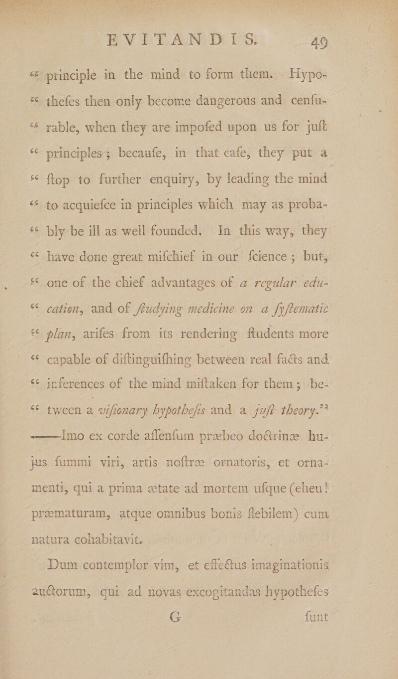 prlnciple in the mind to form thera. Hypo- tbefes tlien only become dangerous and cenfu- rabie, wben tliey are impofed iipon us for jufi: principies ; becaufe, in that cafe, tbey put a “ flop to fnrdier enquiry, by leading tbe mind to acquiefce in principies wbicb may as proba- bly be ill as well founded. In tbis way, tbey bave done great mifcbief in onr fcience ; but, one of tbe cbief advantages of a rcgular edu- cation^ and of Jiudying medicine on a fyjiematic plan^ arifes from its rendering ftudents more capable of diibnguifliing between real facis and inferences of tbe mind miftaken for tbem j be- tween a vijionary hypothefis and a jiift theoryd^ ——'Imo ex corde aiTenlum praebeo doctrinae bii- jus fummi viri, artis noftroe ornatoris, et orna¬ menti, qui a prima mtate ad mortem iifque (ebeii l prmmaturam, atque omnibus bonis flebilem) cuna natura cobabitavit. Dum contemplor vim, et efferius imaginationis: auctorum, qui ad novas excogitandas hypotbefes G funt