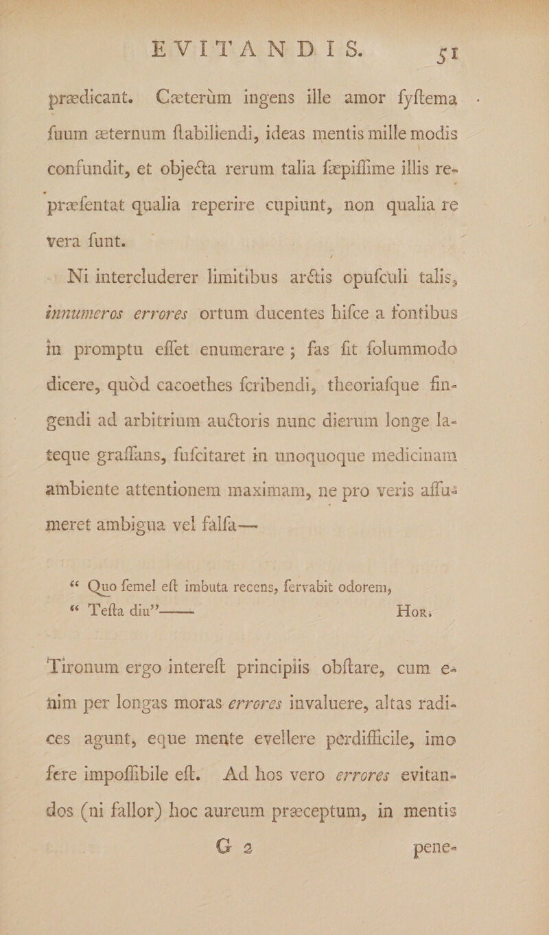 E V n’ A N D I S. prodicant. CEeteriim ingens ille amor fyftema fiiuin asternum Habiliendi, ideas mentis mille modis \ confundit, et objefla rerum talia faepilTime illis re« « prmfentat qualia reperire cupiunt, non qualia re vera funt. Ni intercluderer limitibus arftis opufculi talis^ hinumeros errores ortum ducentes hifce a fontibus in promptu elfet enumerare ; fas fit folummodo dicere, quod cacoethes fcribendi, theoriafque fin^ gendi ad arbitrium aucloris nunc dierum longe la« teque gralTans, fufcitaret in unoquoque medicinam ambiente attentionem maximam, ne pro veris aifu- meret ambigua vel falfa-—- Quo femel efl imbuta recens, fervabit odorem, ‘‘ Tefta diu’’-— H0R4 Tironum ergo interefi: principiis oblliare, cum e- tiim per longas moras errores invaluere, altas radi» ces agunt, eque mente evellere perdifficile, imo fere impoffibile eft. Ad hos vero errores evitan¬ dos (ni fallor) hoc aureum prgeceptum, in mentis G 3 pene-