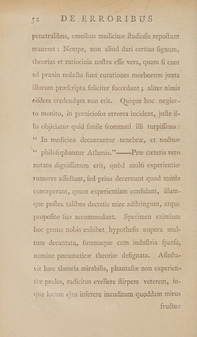 penetralibus, omnibus medicina fludiofis repoftuiu maneret : Nempe, non ‘aliud dari certius fignum, theorias et ratiocinia noftra elTe vera, quam fi cum ad praxin reda61:a funt curationes morborum juxta illorum prmfcripta feliciter fuccedant; aliter nimis cifdem credendum non erit. Quique hoc neglec¬ to monito, in perniciofos errores incident, jufte iU lis objiciatur quid fimile fcommati illi turpiffimo : In medicina decantantur tenebrae, et noclum philofophantur Athenis.--Prae caeteris vero notatu digniffimum erit, quod multi experientiae rumores affedlant, fed prius decernunt quod mente conceperant, quam experientiam confulant, illam- que poflea talibus decretis mire adilringunt, atque propofito fuo accommodant. Specimen eximium hoc genus nobis exhibet, hypothefis nupera mul¬ tum decantata, fummaque cum induflria fparfa, nomine pneumaticas theoriae defignata. Affecta¬ vit haec theoria mirabilis, phantafiae non experien¬ tiae proles, radicitus evellere ffirpem veterem, in- que locum ejus inferere inauditum quoddam miros fruCtus