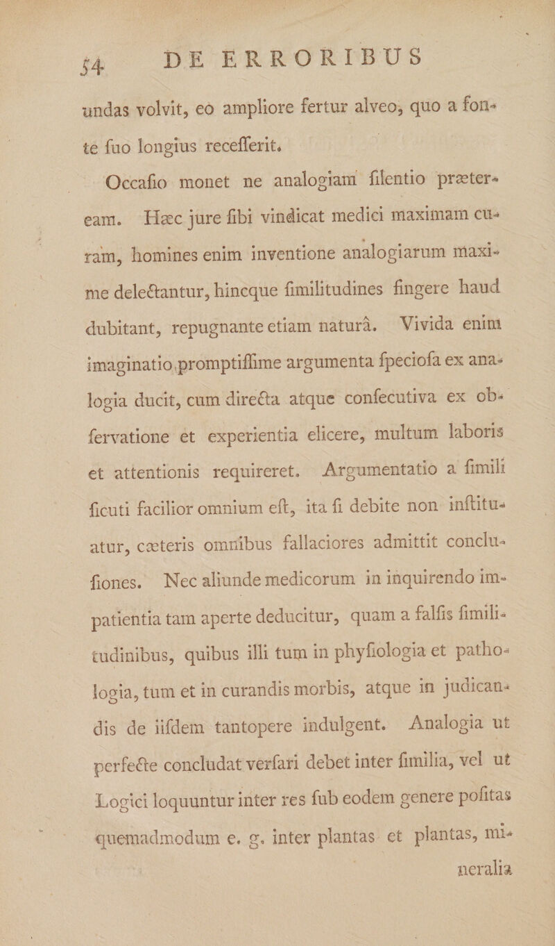 54 undas volvit, eo ampliore fertur alveo-, quo a fon*» te fuo longius recefferit* Occafio monet ne analogiam' filentio pr^ter- eam. Hsec jure libi vindicat medici maximami cu¬ ram, homines enim inventione analogiarum maxi¬ me deleniantur, hineque fimilitudines lingere haud dubitant, repugnante etiam natura. Vivida enim imaginatio,promptilTime argumenta fpeciofaex ana^ logia ducit, cum direnia atque confecutiva ex ob- fervatione et experientia elicere, multum, laboris et attentionis requireret. Argumentatio a limili ficuti facilior omnium ell, ita fi debite non inllitu-» atur, cmteris omnibus fallaciores admittit conchi- liones. Nec aliunde medicorum in inquirendo im¬ patientia tam aperte deducitur, quam a falfis fimili- tudinibus, quibus illi tum in phyfiologia et patho- ioeia, tum et in curandis morbis, atque in judican- dis de iifdem tantopere indulgent. Analogia ut perfecte concludat verfari debet inter fimilia, vel ut Logici loquuntur inter res fub eodem genere pofitas quemadmodum e. g. inter plantas et plantas, mu neralia