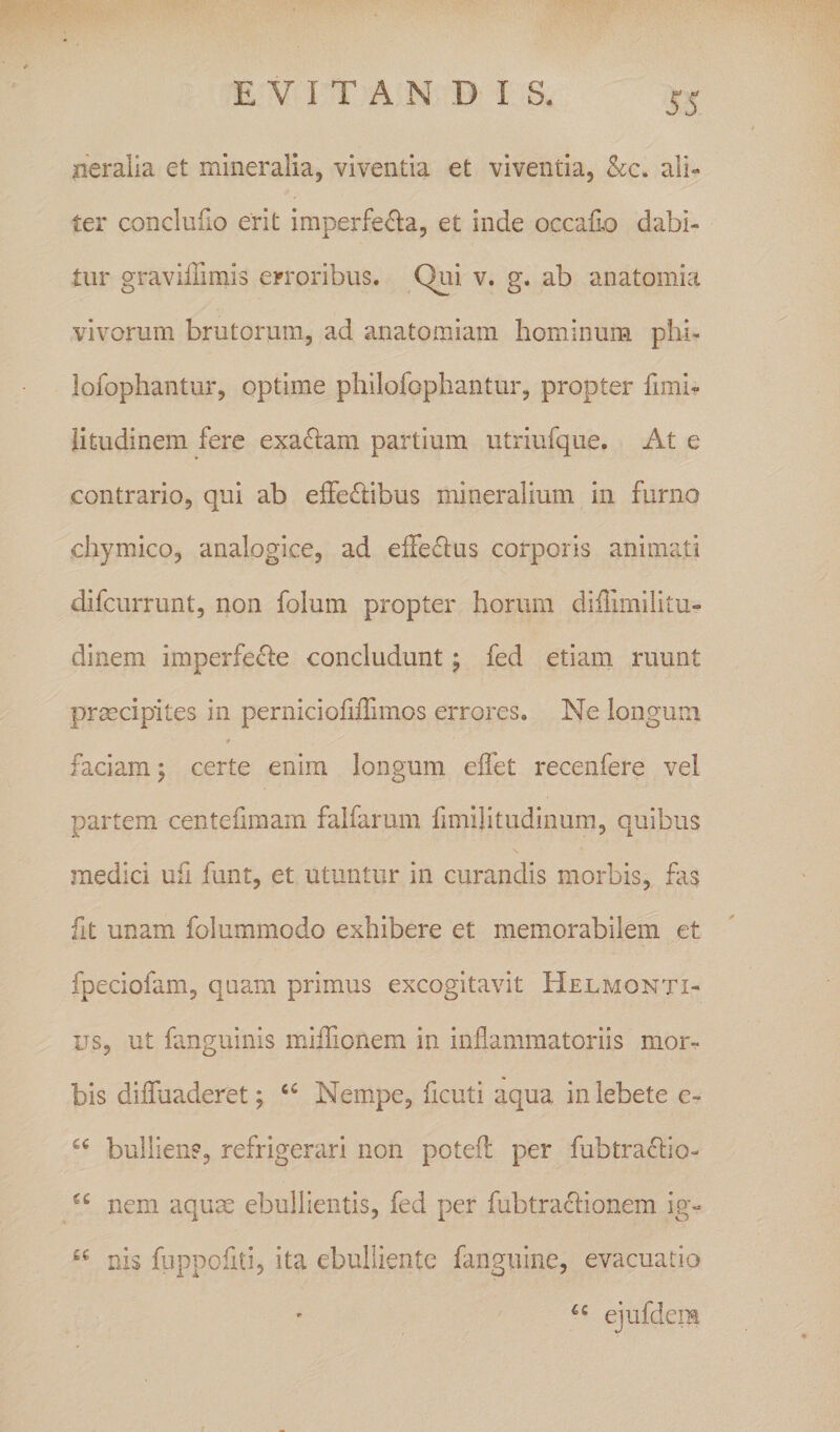 neralia et mineralia, viventia et viventia, &amp;c. ali¬ ter conclufio erit imperfecta, et inde occalio dabi¬ tur gravilTimis erroribus. Qui v. g. ab anatomia vivorum brutorum, ad anatomiam hominum phi- lofophantur, optime philofopbantur, propter fimb litudinem fere exaClam partium utriufque. At e contrario, qui ab effeClibus mineralium in furno chymico, analogice, ad elFeCtus corporis animati difcurrunt, non folum propter horum diilimilitu- dinem imperfecte concludunt; fed etiain ruunt prmcipites in perniciofiiTimos errores. Ne longum faciam j certe enim longum eifet recenfere vel partem centefimam falfarum fimilitudinum, quibus medici ufi funt, et utuntur in curandis morbis, fas fit unam folummodo exhibere et memorabilem et fpeciofam, quam primus excogitavit HELtaoNTi- us, ut fanguinis milTionem in inflammatoriis mor¬ bis difluaderet; Nempe, flcuti aqua in lebete e- bullien?, refrigerari non potefl: per fubtractio- nem aqu^ ebullientis, fed per fubtraCtionem ig- nis fuppofiti, ita ebulliente fanguine, evacuatio