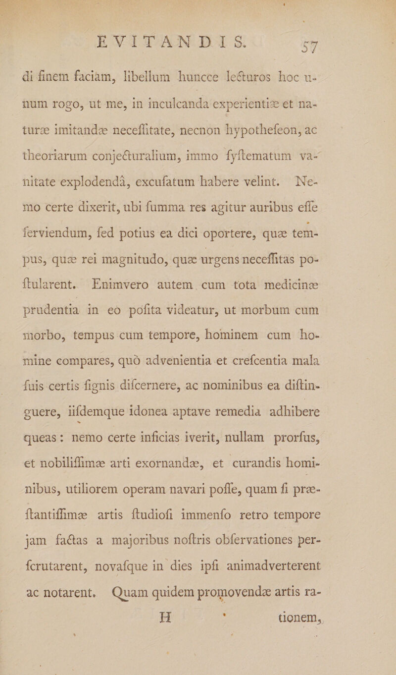 di fiaem faciam, libellum huncce lefturos hoc ii- num rogo, ut me, in inculcanda experientiae et na¬ turae imitandae neceffitate, necnon hypothefeon, ac theoriarum conjeriuralium, immo fydematum va¬ nitate explodenda, excufatum habere velint. Ne¬ mo certe dixerit, ubi fumma res agitur auribus eiTe ferviendum, fed potius ea dici oportere, qu^ tem¬ pus, quse rei magnitudo, quae urgens neceffitas po- flularent. Enimvero autem cum tota medicinm prudentia in eo pofita videatur, ut morbum cum morbo, tempus cum tempore, honainem cum ho¬ mine compares, quo advenientia et crefeentia mala fuis certis fignis difeernere, ac nominibus ea diftin- guere, iifdemque idonea aptave remedia adhibere queas: nemo certe inficias iverit, nullam prorfus, et nobilifiimse arti exornandas, et curandis homi¬ nibus, utiliorem operam navari pofie, quam fi prm- fiantifiimas artis iludiofi immenfo retro tempore jam fa£ias a majoribus noflris obfervationes per- ferutarent, novafque in dies ipfi animadverterent ac notarent, C^am quidem promovendae artis ra- H ’ tionem. %