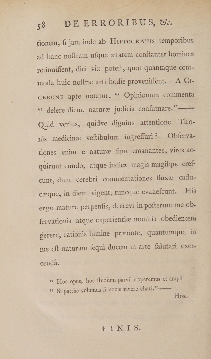 tionem, fi jam inde ab Hippocratis temporibus ad hanc noftram ufque mtatem conftanter homines retinuiffent, dici vix poteft, quot quantaque com¬ moda huic noftrrn arti hodie proveniffent. A Ci¬ cerone apte notatur, “ Opinionum commenta “ delere diem, naturm judicia confirmare.”- Quid verius, quidve dignius attentione Tiro¬ nis medicinae veftibulum ingrefluri ? Obferva- tiones enim e naturm finu emanantes, vires ac¬ quirunt eundo, atque indies magis magifque crel- eunt, dum cerebri commentationes fluxa; cadu- emque, in diem vigent, tuneque evanefeunt. His ergo mature perpenfis, decrevi in pofterum me ob- fervationis atque experientis monitis obedientem 4 gerere, r3.tionis luinine pricunte, cj^uEiitumcjue in nie eft naturam fequi ducem in arte falutari exer^ cenda. « Hoc opus, hoc ftudium parvi properemus et ampli “ Si patriae volumus fi nobis vivere chari/^ Hor- FINIS.