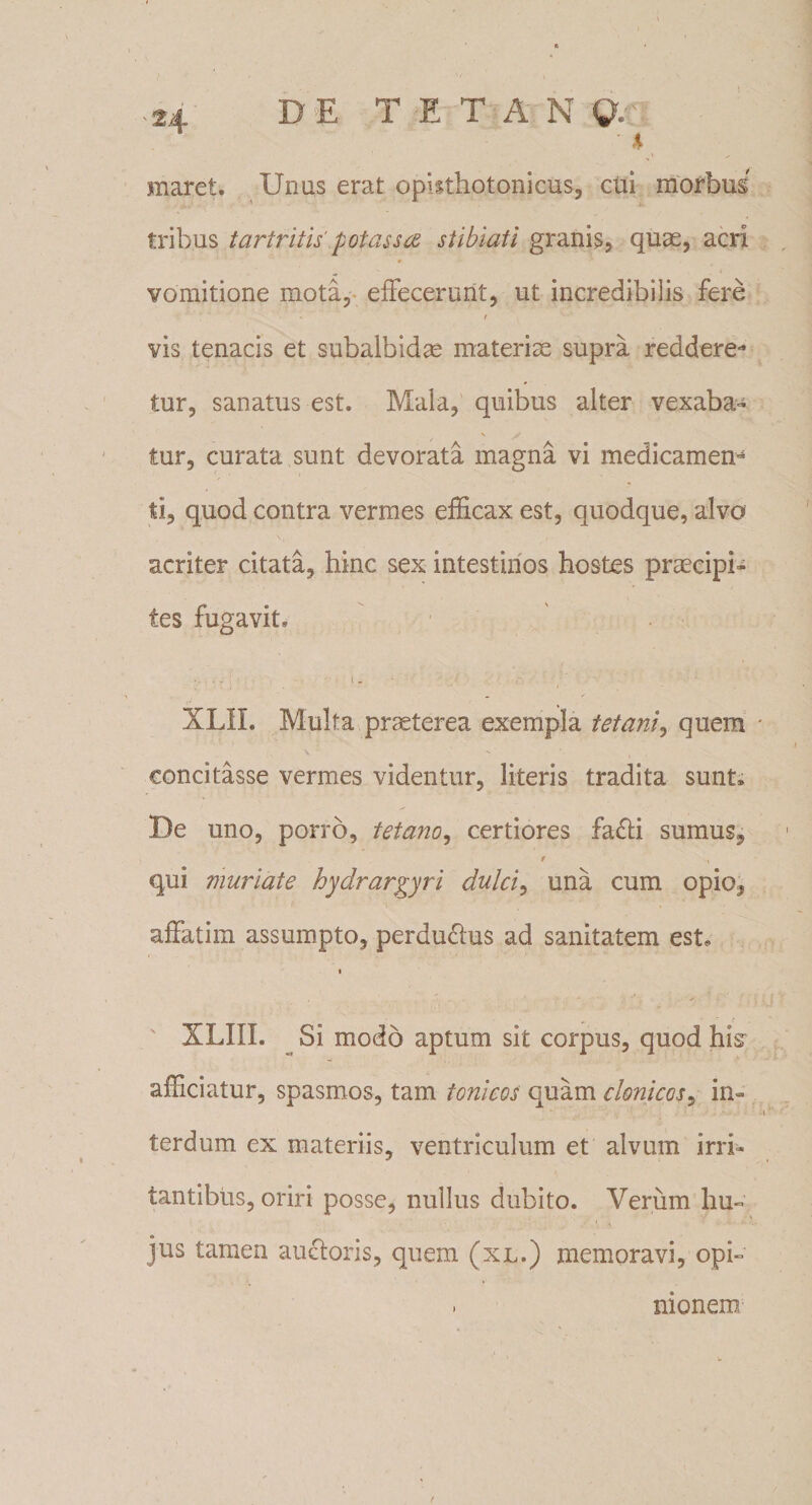 DE T E T A N Q. ' 4 maret. Unus erat opkthotonicus, cui morbus tribus tartritis potas s a stibiati granis, quas, acri vomitione mota, effecerunt, ut incredibilis fere i vis tenacis et subalbidas materias supra reddere*1 tur, sanatus est. Mala, quibus alter vexaba¬ tur, curata sunt devorata magna vi medicamen^ ti, quod contra vermes efficax est, quodque, alvo acriter citata, hinc sex intestinos hostes praecipi¬ tes fugavit. XLII. Multa praeterea exempla tetani, quem concitasse vermes videntur, literis tradita sunt» De uno, porro, tetano, certiores fa&amp;i sumus, / * qui muriate hydrargyri dulci, una cum opio, affatim assumpto, perdudfus ad sanitatem est. XLIIL Si modo aptum sit corpus, quod hi&amp; afficiatur, spasmos, tam tonicos quam clonicos, in¬ terdum ex materiis, ventriculum et alvum irri¬ tantibus, oriri posse, nullus dubito. Verum hu¬ jus tamen auctoris, quem (xl.) memoravi, opi- » monem