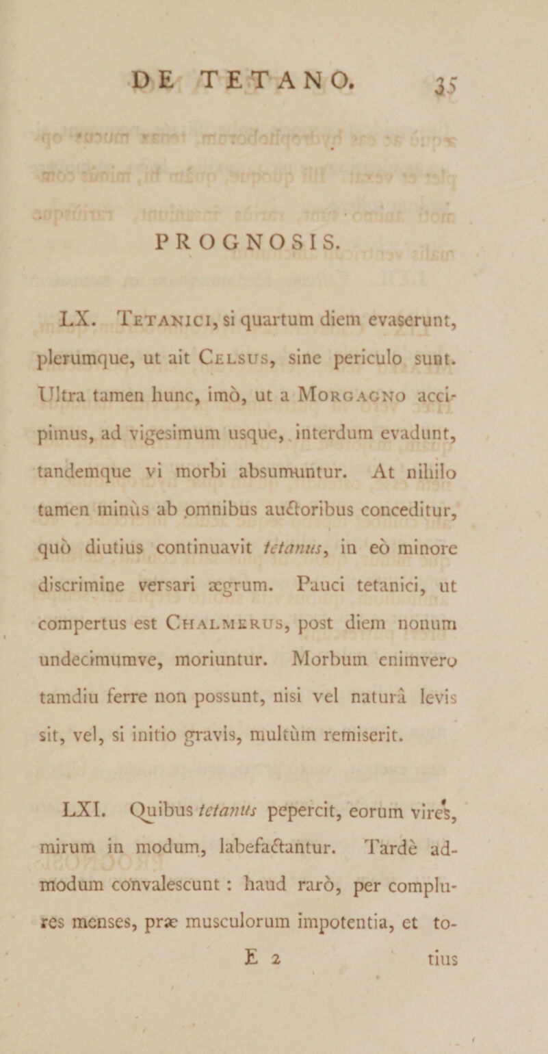 ^no ^inurn ffhm .rrr?r.cfo/frfr’b rrf *&gt;; • $ «aio^ a/mrrr tin ms ^p wpcdp [flJ 15 «rfq 1 .1 • r . PROGNOSIS. LX. Tetanici, si quartum diem evaserunt, plerumque, ut ait Celsus, sine periculo sunt. Ultra tamen hunc, imo, ut a Morgagno acci¬ pimus, ad vigesimum usque, interdum evadunt, % tandemque vi morbi absumuntur. At nihilo tamen minus ab omnibus auctoribus conceditur, quo diutius continuavit tetanus, in eo minore discrimine versari xgrum. Pauci tetanici, ut compertus est Ch alme rus, post diem nonum undecimumve, moriuntur. Morbum enimvero tamdiu ferre non possunt, nisi vel natura levis sit, vel, si initio gravis, multum remiserit. LXI. Quibus tetanus pepercit, eorum vires, mirum in modum, labefaCtantur. Tarde ad- modum convalescunt: haud raro, per complu¬ res menses, prae musculorum impotentia, et to¬ fi 2 tius /