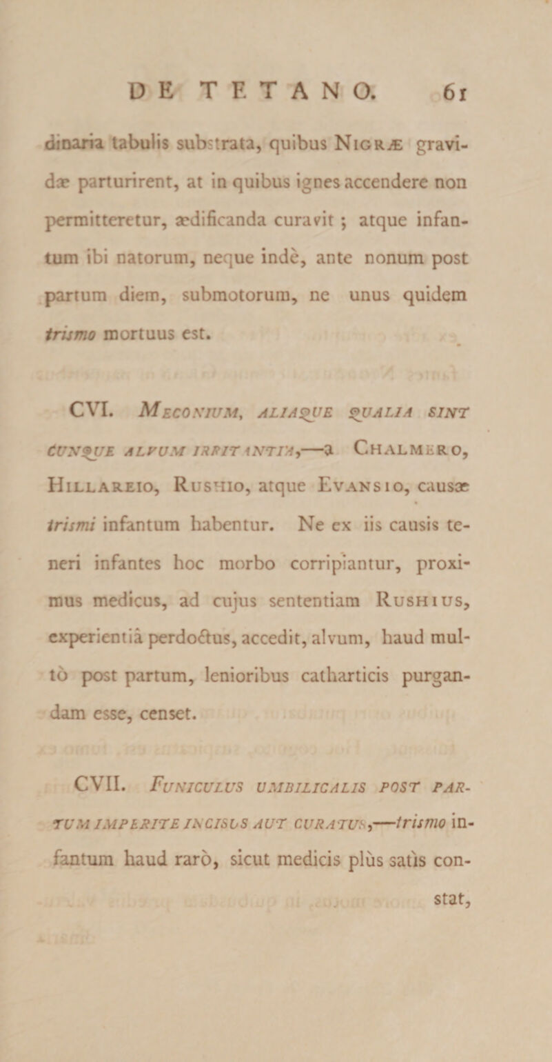 dinaria tabulis substrata, quibus Nigrae gravi¬ det parturirent, at in quibus ignes accendere non permitteretur, aedificanda curavit ; atque infan- tum ibi natorum, neque inde, ante nonum post partum diem, submotorum, ne unus quidem trumo mortuus est. 9 CVI. M ECOXIUM, AL1A&amp;VE QUALIA SINT Cunque alpum irpit \ntia,—a Chalmir o, Hillareio, Rustiio, atque Evans 10, causae % trimi infantum habentur. Ne cx iis causis te¬ neri infantes hoc morbo corripiantur, proxi¬ mus medicus, ad cujus sententiam Rushius, experientia perdoftus, accedit, alvum, haud mul¬ to post partum, lenioribus catharticis purgan¬ dam esse, censet. CVII. Funiculus umbilicalis post par¬ tum imperite incisus aut curatus,—trimo in¬ fantum haud raro, sicut medicis plus satis con¬ stat,