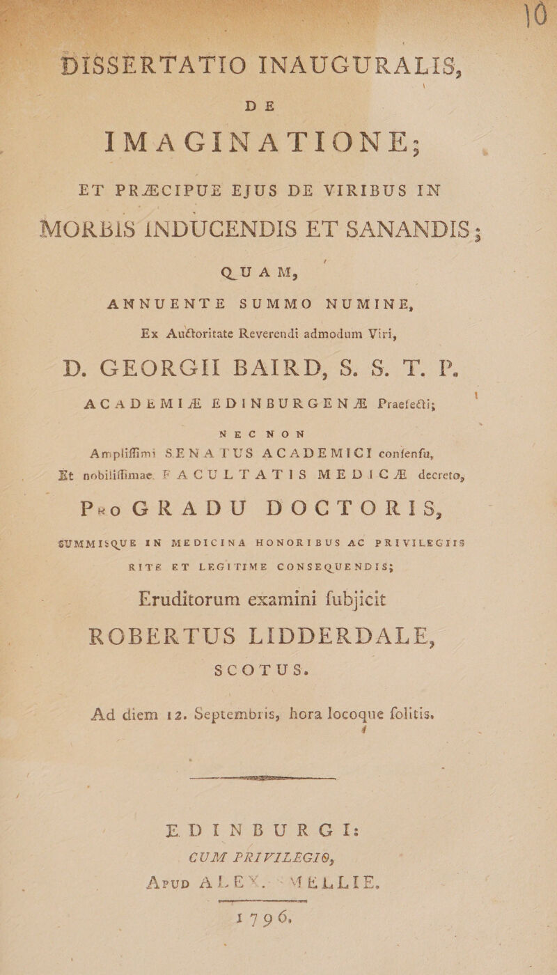 DISSERTATIO INAUGURALIS, \ D £ IMAGINATIONE; ET PR^CIPUE EJUS DE VIRIBUS IN MORBIS INDUCENDIS ET SANANDIS; CLU A M, ANNUENTE SUMMO NUMINE, Ex Audloritate Reverendi admodum Viri, D. GEORGII BAIRD, S. 8. T. P. ACilDtMIii EDINBURGENjE PraeieOi; NEC NON AmpliEimi SENATUS ACADEMICI confenfu. Et nobiliflimac. FACULTATIS M E D I C M decreto, Pko GRADU DOCTORIS, SUMMIS QUE IN MEDICINA HONORIBUS AC PRIVILEGIIS RITE ET LEGITIME CONSEQUENDIS; Eruditorum examini fubjicit ROBERTUS LIDDERDALE, SCOTUS. Ad diem 12. Septembris, hora locoque folitis. E. D INBURGI: CUM PRIVILEGIO, Apud A L E , vf E L L I E» 1796,