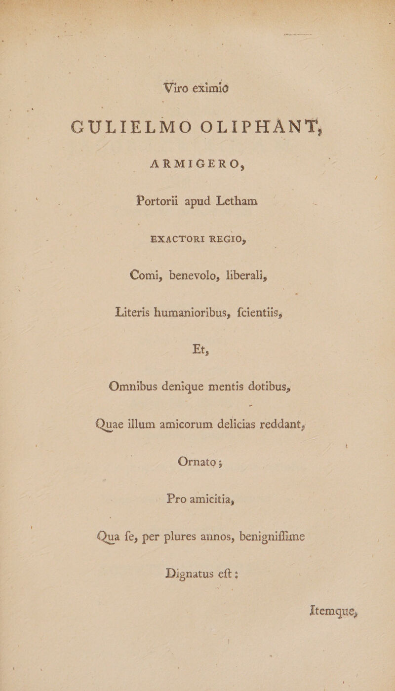 Viro eximio GULIELMO OLIPHANT, ARMIGERO, Portorii apud Letham EXACTORI REGIO, Comi, benevolo, liberali. Literis humanioribus, fcientiis. Et, Omnibus denique mentis dotibus. Quae illum amicorum delicias reddant* &lt; Ornato j Pro amicitia, Qua fe, per plures annos, benigniflime Dignatus eft: • V , Itemque^