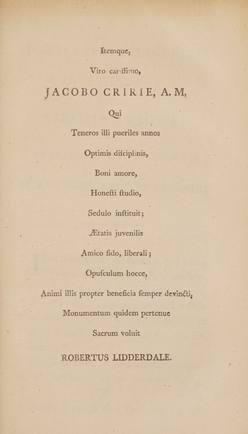 Item que, Viro car ffimo, JACOBO CRIKIE, A. M, Qui * Teneros illi pueriles annos Optimis difciplinis* \ Boni amore, Honefti ftudio3 Sedulo inftituit| AEtatis juvenilis Amico fido, liberali | Opufculum liocce, i Animi illis propter beneficia femper devincth Monumentum quidem pertenue Sacrum voluit ROBERTUS LIDDERDALE»