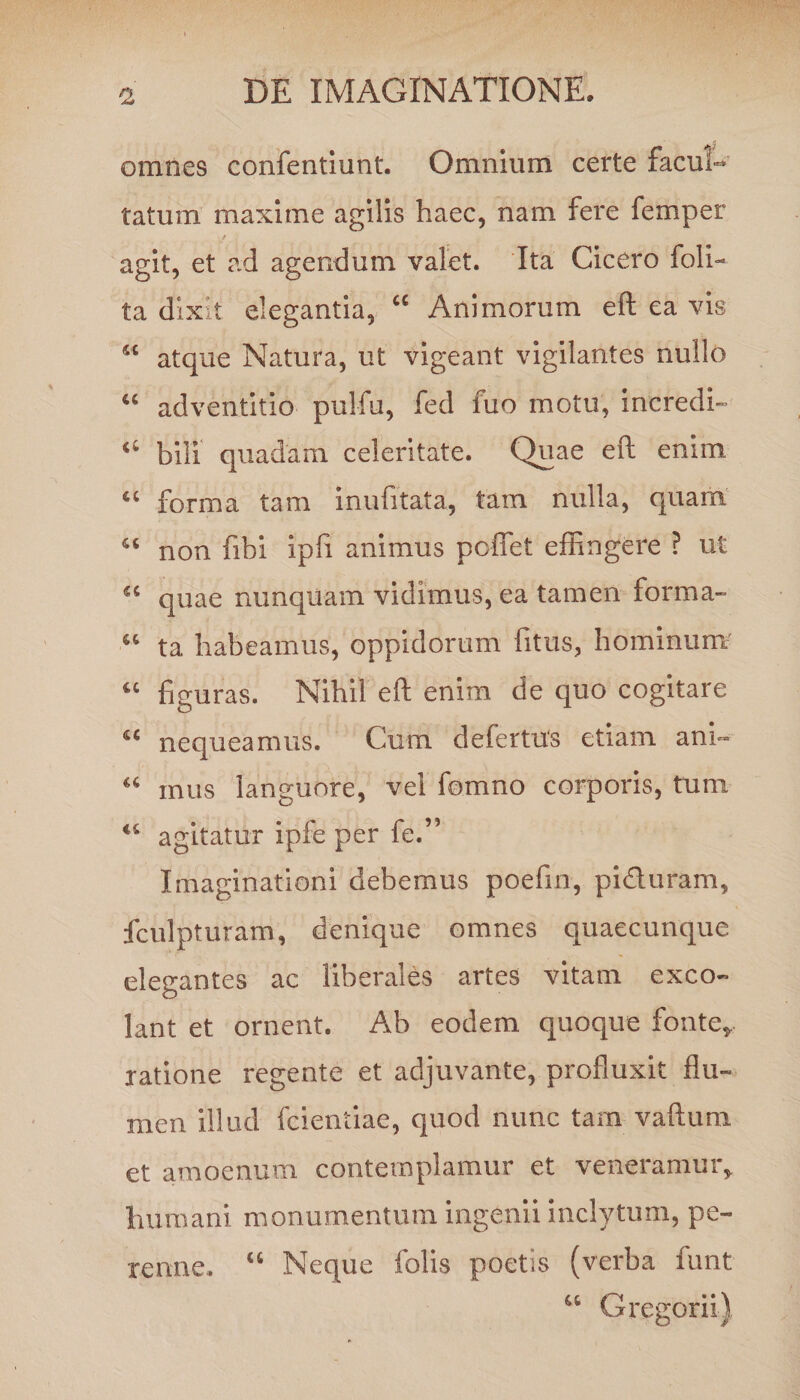 omnes confentiunt. Omnium certe facul¬ tatum maxime agilis haec, nam fere femper agit, et ad agendum valet. Ita Cicero foli- ta dixit elegantia, 44 Animorum eft ea vis 54 atque Natura, ut vigeant vigilantes nullo 44 adventitio pulfu, fed fuo motu, incredi- 44 bili quadam celeritate. Quae eft enim tc forma tam inufttata, tam nulla, quam u non fibi ipfi animus poffet effingere ? ut quae nunquam vidimus, ea tamen forma- “ ta habeamus, oppidorum fitus, hominum u figuras. Nihil eft enim de quo cogitare 44 nequeamus. Cum defertus etiam ani- u mus languore, vel fomno corporis, tum u agitatur ipfe per fe.” Imaginationi debemus poefin, piduram, fculpturam, denique omnes quaecunque elegantes ac liberales artes vitam exco¬ lant et ornent. Ab eodem quoque fonte*, ratione regente et adjuvante, profluxit flu¬ men illud fcientiae, quod nunc tam vaftum et amoenum contemplamur et veneramur, Immani monumentum ingenii inclytum, pe¬ renne. 46 Neque folis poetis (verba funt 44 Gregorii)