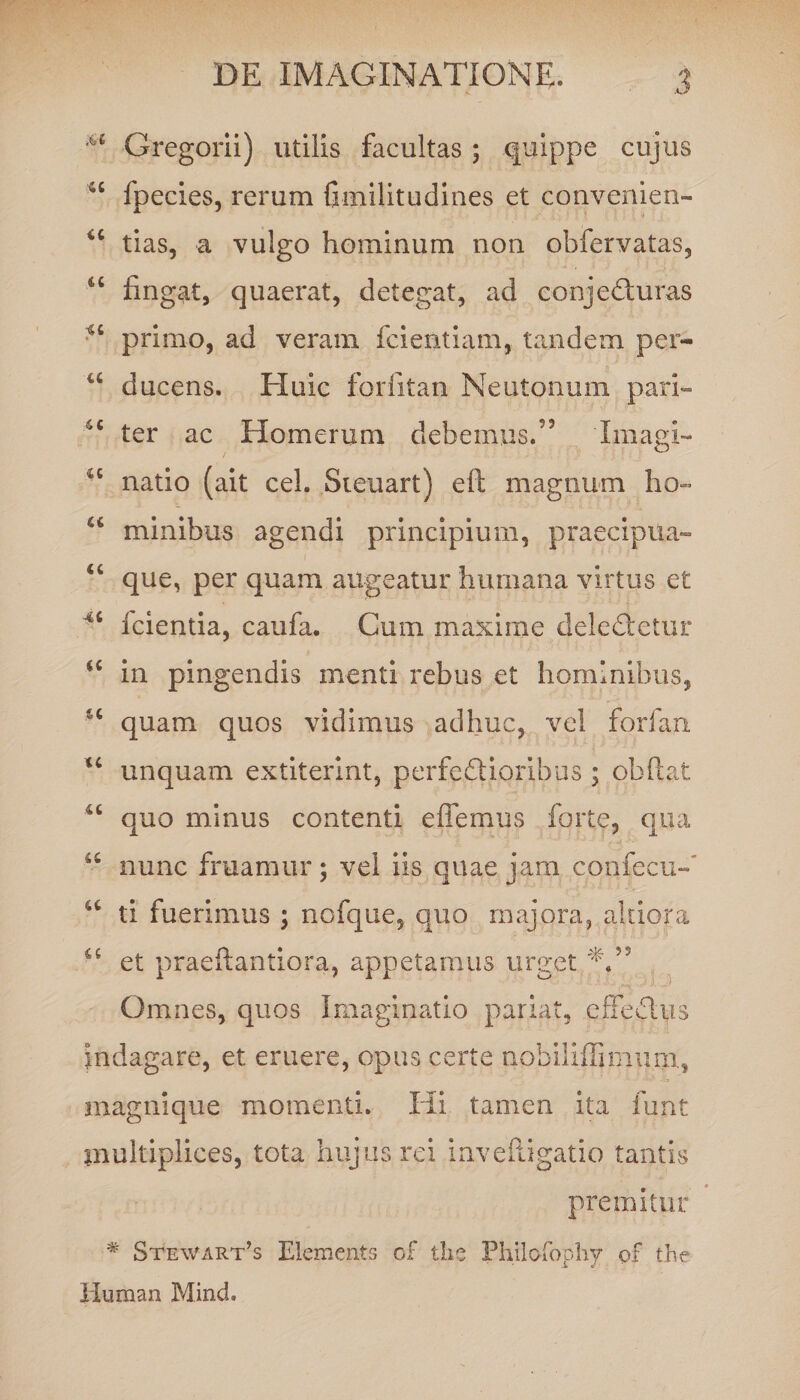 Gregorii) utilis facultas ; quippe cujus u fpecies, rerum Gmilitudines et convenien- u tias, a vulgo hominum non obfervatas, cc fingat, quaerat, detegat, ad conjedluras primo, ad veram fcientiam, tandem per- u ducens. Huic forfitan Neutonum pari» 4C ter ac Homerum debemus.’3 'Imagi- natio (ait cel. Sieuart) eft magnum ho- u minibus agendi principium, praecipua- “ que, per quam augeatur humana virtus et Icientia, caufa. Cum maxime deledteiur “ in pingendis menti rebus et hominibus, u quam quos vidimus adhuc, vel forfan u unquam extiterint, perfectioribus ; obftat quo minus contenti effemus forte, qua u nunc fruamur; vel iis quae jam confecu-' u ti fuerimus ; nofque, quo majora, akiora a et praeftantiora, appetamus urget A” Omnes, quos Imaginatio pariat, effeChis indagare, et eruere, opus certe nobiliffimum, magnique momenti. Hi tamen ita funt multiplices, tota hujus rei inveftigatio tantis premitur # Stewart’s Elements of the Fhilofophy of the Human Mind.