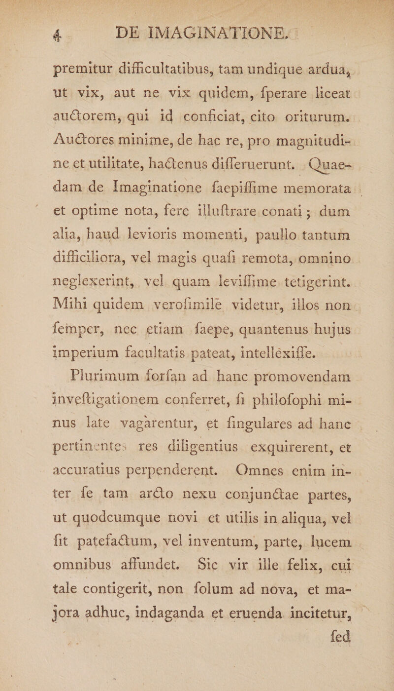 premitur difficultatibus, tam undique arduas ut vix, aut ne vix quidem, fperare liceat audorem, qui id conficiat, cito oriturum. Audores minime, de hac re, pro magnitudi- ne et utilitate, hadenus differuerunt. Quae¬ dam de Imaginatione faepiffiine memorata et optime nota, fere illuftrare conati; dum alia, haud levioris momenti, paulio tantum difficiliora, vel magis quafi remota, omnino neglexerint, vel quam ieviffime tetigerint. Mihi quidem verofimile videtur, illos non femper, nec etiam faepe, quantenus hujus imperium facultatis pateat, intellexifie. Plurimum forfan ad hanc promovendam inveftigationem conferret, fi philofophi mi¬ nus late vagarentur, et finguiares ad hanc pertinente> res diligentius exquirerent, et accuratius perpenderent. Omnes enim in¬ ter fe tam ardo nexu conj undae partes, ut quodcumque novi et utilis in aliqua, vel fit patefadum, vel inventum, parte, lucem omnibus affundet. Sic vir ille felix, cui tale contigerit, non folum ad nova, et ma¬ jora adhuc, indaganda et emenda incitetur^ fed