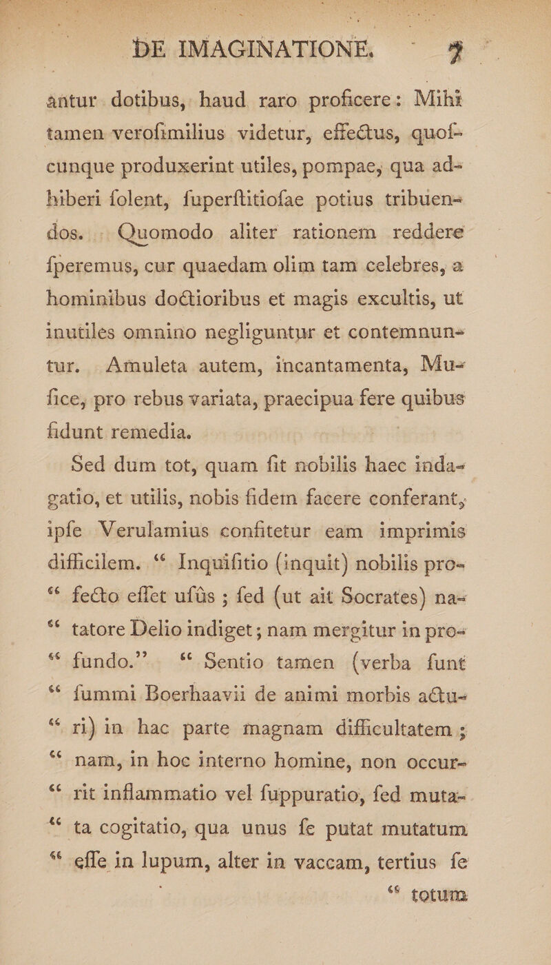 antur dotibus, haud raro proficere: Mihi tamen verofimilius videtur, effectus, quot cunque produxerint utiles, pompae, qua ad¬ hiberi folent, fuperftitiofae potius tribuen¬ dos. Quomodo aliter rationem reddere fperemus, cur quaedam olim tam celebres, a hominibus dodtioribus et magis excultis, ut inutiles omnino negliguntur et contemnun¬ tur. Amuleta autem, incantamenta, Mu- fice, pro rebus variata, praecipua fere quibus fidunt remedia. Sed dum tot, quam fit nobilis haec inda¬ gatio, et utilis, nobis fidem facere conferant^ ipfe Verulamius confitetur eam imprimis difficilem. u Inquifitio (inquit) nobilis pro» fedto effiet ufus ; fed (ut ait Socrates) na- tatore Delio indiget; nam mergitur in pro- u fundo.” u Sentio tamen (verba funt u iummi Boerhaavii de animi morbis a£Iu- M ri) in hac parte magnam difficultatem ; u nam, in hoc interno homine, non occur- “ rit inflammatio vel fuppuratio, fed muta- u ta cogitatio, qua unus fe putat mutatum u efle in lupum, alter in vaccam, tertius fe totum