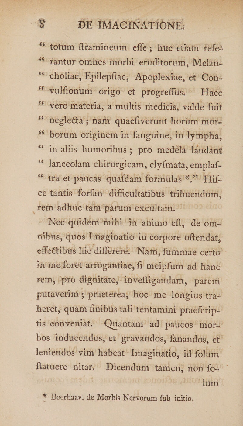 a totum ftramineum effe; huc etiam refe- u rantur omnes morbi eruditorum, Melan- ce choliae, Epilepfiae, Apoplexiae, et Con- H vulfionum origo et progreffiis. Haec vero materia, a multis medicis, valde fuit “ negledta; nam quaefiverunt horum mor- u borum originem in fanguine, in lympha, in aliis humoribus ; pro medela laudant <c lanceolam chirurgicam, clyfmata, emplaf- H tra et paucas quafdam formulas Hif- ce tantis forfan difficultatibus tribuendum, rem adhuc tam parum excultam. • Nec quidem mihi in animo eft, de om¬ nibus, quos Imaginatio in corpore oftendat, effedtibus hic differere. Nam, fummae certo in me foret arrogantiae, fi meipfum ad hanc rem, pro dignitate, inveftigandam, parem putaverim; praeterea, hoc me longius tra¬ heret, quam finibus tali tentamini praefcrip» tis conveniat. Quantam ad paucos mor¬ bos inducendos, et gravandos, fanandos, et leniendos vim habeat Imaginatio, id folum ftatuere nitar. Dicendum tamen, non fo¬ lum # BoerKaav, de Morbis Nervorum fub initio.