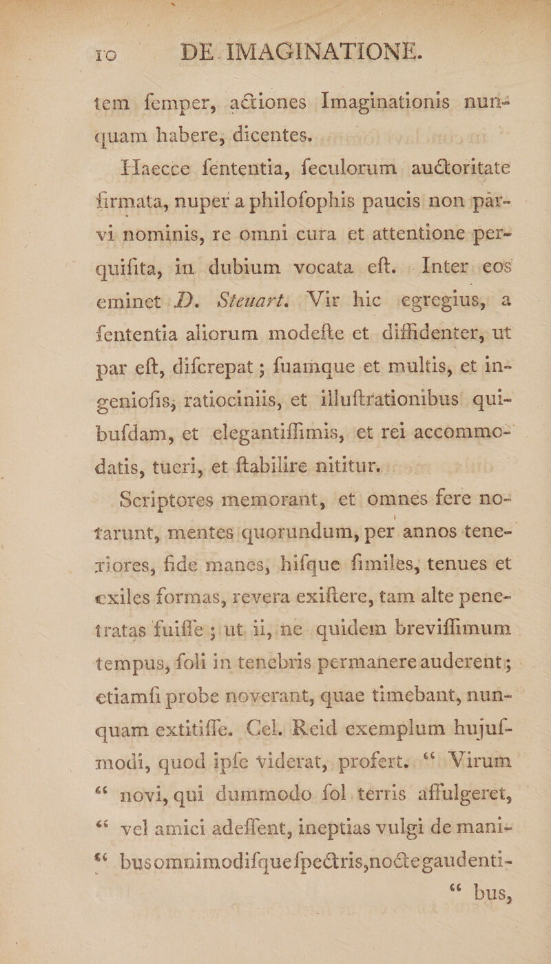 ro tem femper, actiones Imaginationis nun¬ quam habere, dicentes. Haecce fententia, feculorum audloritate firmata, nuper a philofophis paucis non par¬ vi nominis, re Omni cura et attentione per- quifita, in dubium vocata eft. Inter eos eminet I). Steuart. Vir hic egregius, a fententia aliorum modefte et diffidenter, ut par eft, difcrepat; fuamque et multis, et in» geniofis, ratiociniis, et illuftrationibus qui» bufdam, et elegantiffimis, et rei accommo¬ datis, tueri, et ftabilire nititur. Scriptores memorant, et omnes fere no» i tarunt, mentes quorundum, per annos tene¬ riores, fide manes, hifque fi miles, tenues et exiles formas, revera exiftere, tam alte pene¬ tratas fuiffe ; ut ii, ne quidem breviffimum tempus, foli in tenebris permanere auderent; etiamli probe noverant, quae timebant, nun¬ quam extitiffe. Cei. Reid exemplum hujuf- modi, quod ipfe viderat, profert. 66 Virum novi, qui dummodo fol terris affulgeret, 45 vel amici adeffent, ineptias vulgi de mani» %i busommmodifquefpe£tris,no&amp;egaiidenti- u bus,