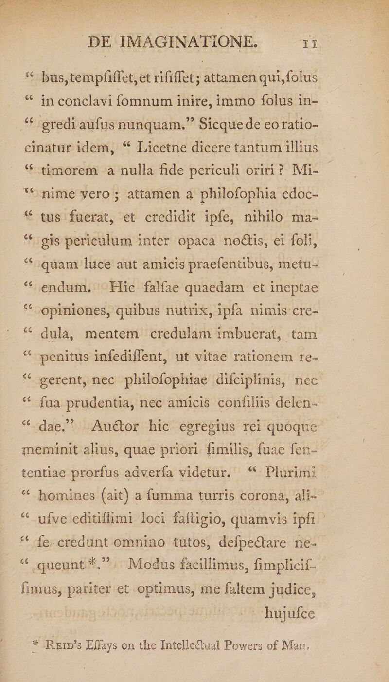 bus,tempfnTet,etrififTet; attamen qui,folus a in conclavi fonmum inire, immo folus in- u gredi aufus nunquam.” Sicquede eo ratio¬ cinatur idem, u Licetne dicere tantum illius “ timorem a nulla fide periculi oriri ? Mi- *c nime vero ; attamen a philofophia edoc- tus fuerat, et credidit ipfe, nihilo ma« u gis periculum inter opaca nodtis, ei foli, “ quam luce aut amicis praefendbus, metu- u endum. Hic falfae quaedam et ineptae opiniones, quibus nutrix, ipfa nimis cre- “ dula, mentem credulam imbuerat, tam penitus infediffent, ut vitae rationem re- “ gerent, nec philofophiae difciplinis, nec u fua prudentia, nec amicis confiliis delen- c< dae.” Auctor hic egregius rei quoque meminit alius, quae priori fimilis, fuae fen~ tentiae prorfus adverfa videtur. u Plurimi a homines (ait) a fumma turris corona, ali— u ufve editiffimi loci faftigio, quamvis ipfi u fe credunt omnino tutos, defpedtare ne- a queunt Modus facillimus, fimplicif- fimus, pariter et optimus, me faltem judice^ hujufcc # R.eid?s Effays on the Intelkvbaal Powers of Man.