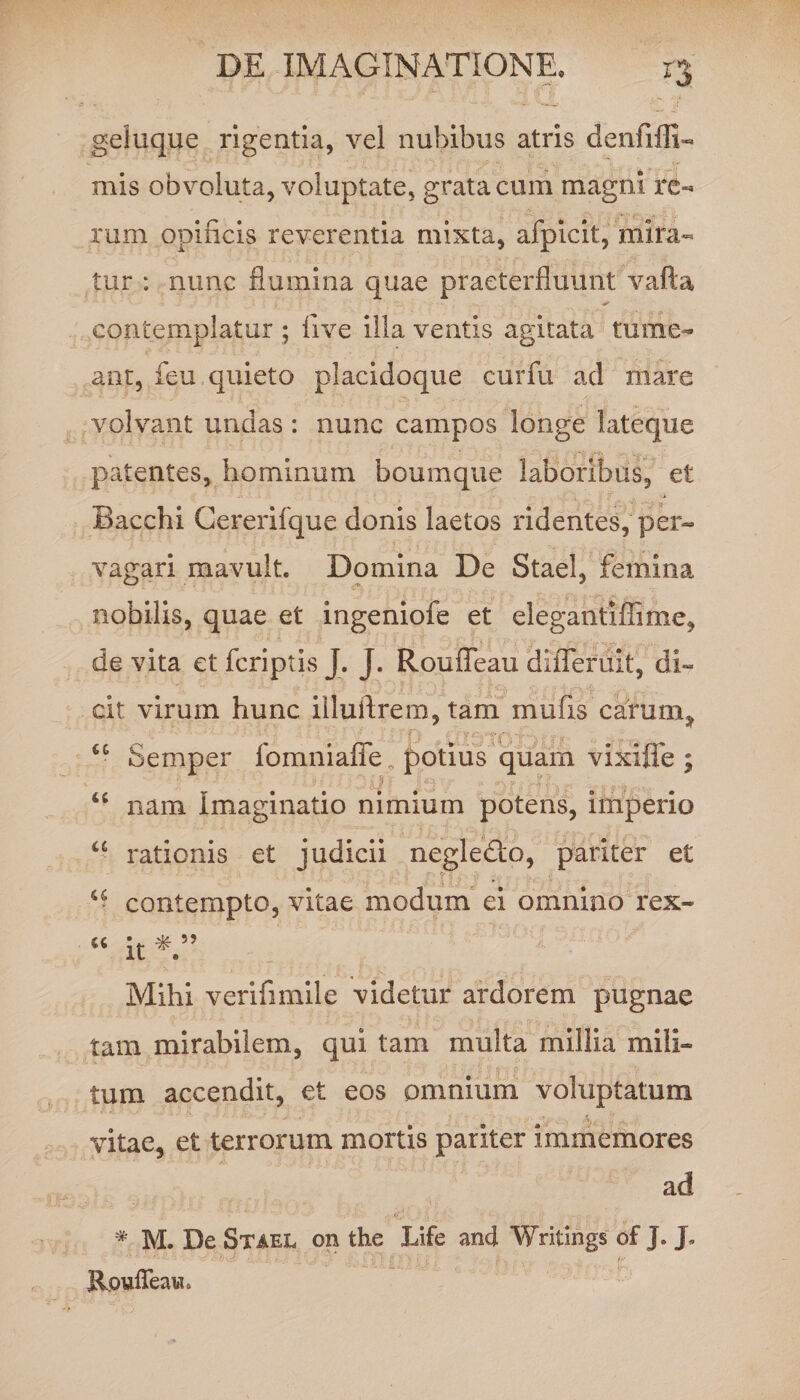 geluque rigentia, vel nubibus atris d e n fi {li¬ mis obvoluta, voluptate, grata cum magni re¬ rum opificis reverentia mixta, afpicit, mira¬ tur : nunc flumina quae praeterfluunt vafta contemplatur ; live illa ventis agitata tume¬ ant, feu quieto placidoque curfu ad mare volvant undas : nunc campos longe lateque patentes, hominum boumque laboribus, et Bacchi Cererifque donis laetos ridentes, per¬ vagari mavult. Domina De Stael, femina nobilis, quae et ingeniofe et elegantiflime, de vita et fcriptis J. J. Rouffeau diiTeruit, di¬ cit virum hunc illuflrem, tam mufis cafum, cc Semper fomniaffe n potius quam vixiffe ; • - - ... - ' a!) . • - . . ;/. , s u nam Imaginatio nimium potens, imperio u rationis et judicii negledto, pariter et “ contempto, vitae modum ei omnino rex- “ it Mihi verifimile videtur ardorem pugnae tam mirabilem, qui tam multa millia mili¬ tum accendit, et eos omnium voluptatum vitae, et terrorum mortis pariter immemores ad # M. De Stael on the Life and Writings of J. J. Rpyfleaw.