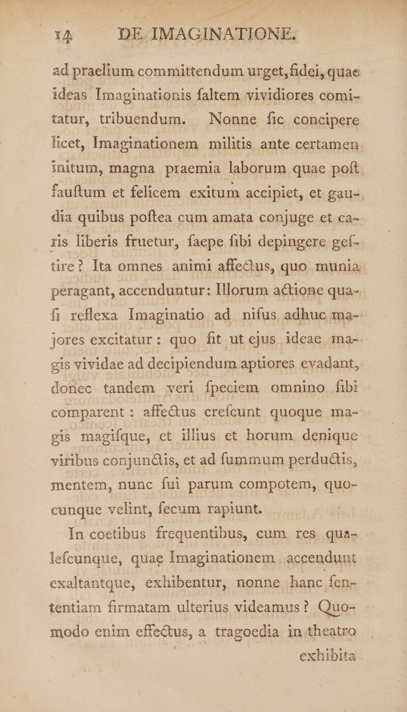 ad praelium committendum urget,fidei, quae ideas Imaginationis faltem vividiores comi¬ tatur, tribuendum. Nonne fic concipere licet, Imaginationem militis ante certamen initum, magna praemia laborum quae poft fauftum et felicem exitum accipiet, et gau¬ dia quibus poftea cum amata conjuge et ca¬ ris liberis fruetur, faepe fibi depingere gef- tire ? Ita omnes animi affedus, quo munia peragant, accenduntur: Illorum adione qua¬ li reflexa Imaginatio ad nifus adhuc ma¬ jores excitatur: quo fit ut ejus ideae ma¬ gis vividae ad decipiendum aptiores evadant, donec tandem veri fpeciem omnino fibi comparent : affedus crefcunt quoque ma¬ gis magifque, et illius et horum denique viribus conjundis, et ad fuminum perdudis, mentem, nunc fui parum compotem, quo¬ cunque velint, fecum rapiunt. In coetibus frequentibus, cum res qua-, lefcunque, quae Imaginationem accendunt exaltantque, exhibentur, nonne hanc fen~ tentiam firmatam ulterius videamus ? Quo¬ modo enim effedus, a tragoedia in theatro S exhibita