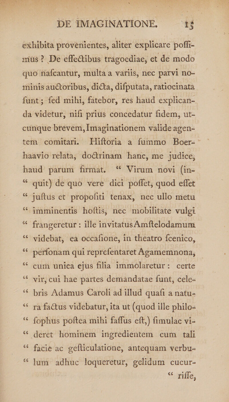 exhibita provenientes, aliter explicare poffi- mus ? De effectibus tragoediae, et de modo quo nafcantur, multa a variis, nec parvi no¬ minis auCtoribus, diCta, difputata, ratiocinata funt; fed mihi, fatebor, res haud explican¬ da videtur, nifi prius concedatur fidem, ut¬ cunque brevem, Imaginationem valide agen¬ tem comitari. Hiftoria a fummo Boer- haavio relata, doCtrinam hanc, me judice^ haud parum firmat. £C Virum novi (in- 44 quit) de quo vere dici poffet, quod effet a juftus et propofiti tenax, nec ullo metu u imminentis hoftis, nec mobilitate vulgi a frangeretur : ille invitatiisAmftelodamum 44 videbat, ea occafione, in theatro fcenico^ “ perfonam qui reprefentaret Agamemnona, iC cum unica ejus filia immolaretur : certe u vir, cui hae partes demandatae funt, cele- u bris Adamus Caroli ad illud quafi a natu- i£ ra faCtus videbatur, ita ut (quod ille philo- 44 fophus poftea mihi faffus eff,) fi mulae vi- u deret hominem ingredientem cum tali u facie ac gefticulatione, antequam verbu- u lum adhuc loqueretur, gelidum cucur- riffe,