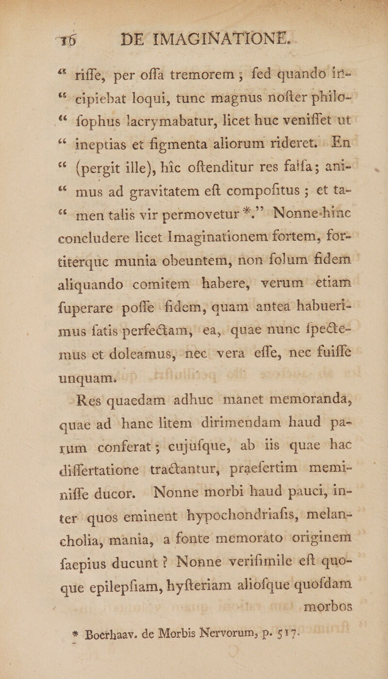 a riffe, per offa tremorem , fed quando ii!- 15 cipiebat loqui, tunc magnus noiter philo- a fophus lacrymabatur, licet huc veniffet ut a ineptias et figmenta aliorum rideret. En cc (pergit ille), hic oftenditur res falfa; ani- u mus ad gravitatem cft compofitus ; et ta~ u men talis vir permovetur*.” Nonnehihc concludere licet Imaginationem fortem, for» tlterqiiG munia obeuntem, non folura fidem aliquando comitem habere, verum etiam fuperare poffe fidem, quam antea habueri¬ mus fatis perfectam, ea, quae nunc ipedte- mus et doleamus, nec vera effe, nec fuiffe unquam 6 Res quaedam adhuc manet memoranda, quae ad hanc litem dirimendam haud pa~ rum conferat; cujufque, ab iis quae hac differtatione tradantur, praefertim memb niffe ducor. Nonne morbi haud pauci, in¬ ter quos eminent hypochondriafis, melan¬ cholia, mania, a fonte memorato originem faepius ducunt ? Nonne verifirnile eft quo¬ que epilepfiam, hyfteriam aliofque quofdam morbos * Boerhaav. de Morbis Nervorum, p. 517,