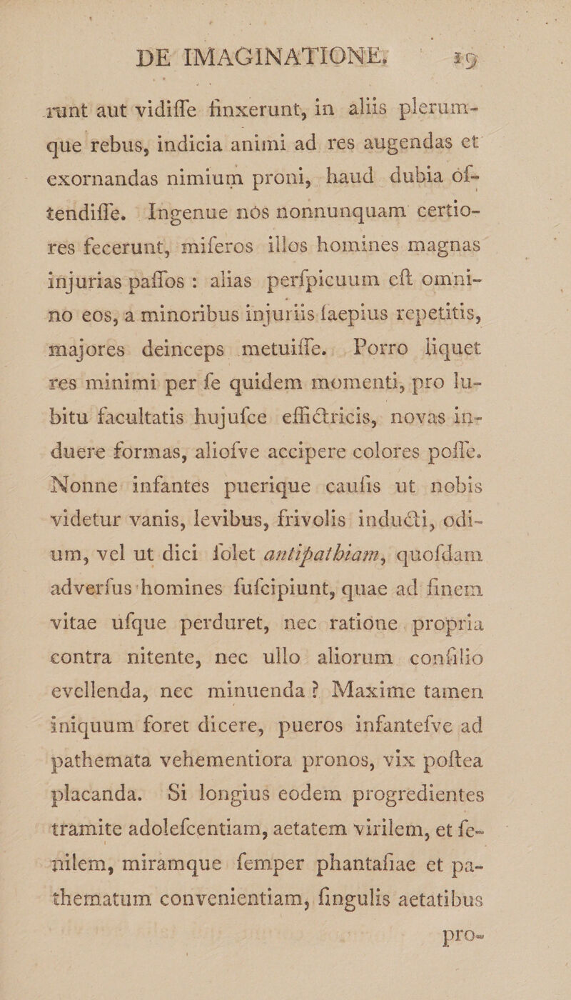, » runt aut vidiffe linxerunt, in aliis plerum¬ que rebus, indicia animi ad res augendas et exornandas nimium proni, haud dubia bi- tendiffe. Ingenue nbs nonnunquam certio¬ res fecerunt, miferos illos homines magnas injurias paffos : alias perfpicuum eft omni¬ no eos, a minoribus injuriis laepius repetitis, majores deinceps metuilfe. Porro liquet res minimi per fe quidem momenti, pro lu- bitu facultatis hujufce efficlricis, novas in¬ duere formas, aliofve accipere colores poiTe. Nonne infantes puerique caulis ut nobis videtur vanis, levibus, frivolis indudi, odi¬ um, vel ut dici folet antipathiam, quofdam adverfus homines fufcipiunt, quae ad finem vitae ufque perduret, nec ratione propria contra nitente, nec ullo aliorum conii lio evellenda, nec minuenda ? Maxime tamen iniquum foret dicere, pueros infantefve ad pathernata vehementiora pronos, vix poftea placanda. Si longius eodem progredientes tramite adolefc^ntiam, aetatem virilem, et fe- pilem, miramque femper phantafiae et pa- thematum convenientiam, fingulis aetatibus pro»