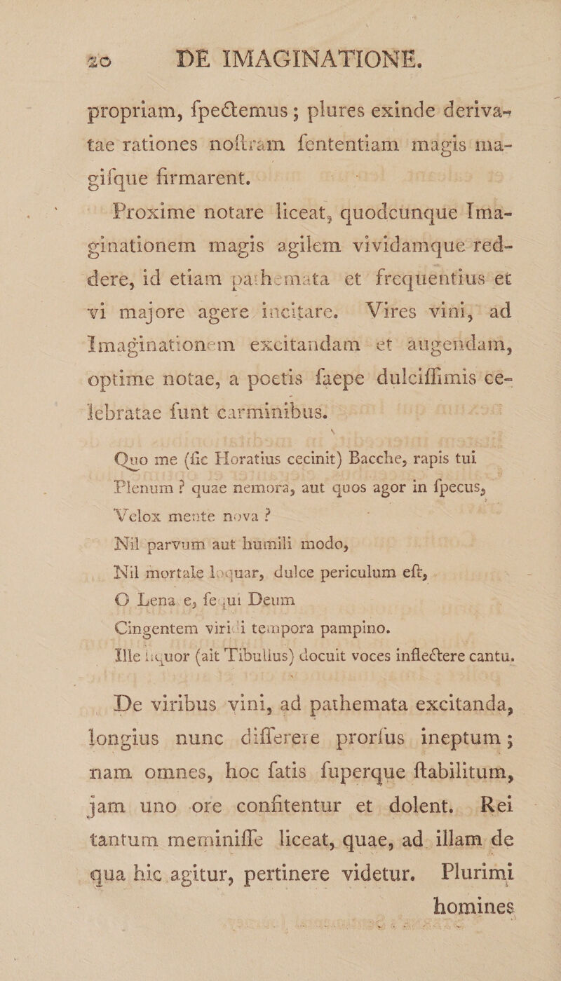 propriam, fpedemus ; plures exinde deriva** tae rationes noftram fententiam magis ma¬ gi (que firmarent. Proxime notare liceat* quodcunque Ima¬ ginationem magis agilem vividamque red¬ dere, id etiam paihemata et frequentius et vi majore agere incitare. Vires vini, ad Imaginationem excitandam et augendam, optime notae, a poetis faepe duleiffimls ce¬ lebratae funt carminibus. Quo me (iic Horatius cecinit) Bacche, rapis tui Plenum ? quae nemora, aut quos agor in {pecus, Velox mente nova ? Ni! parvum aut humili modo, Nil mortale loquar, dulce periculum eft, O Lena e, fe ,ui Deum Cingentem viri i tempora pampino. Ille aquor (ait Tibullus) docuit voces infledtere cantu. 'v De viribus vini, ad pathemata excitanda, longius nunc diflereie prorfus ineptum; nam omnes, hoc fatis fuperque ftabilitum, jam uno ore confitentur et dolent. Rei tantum meminiffe liceat, quae, ad illam de qua hic agitur, pertinere videtur. Plurimi homines