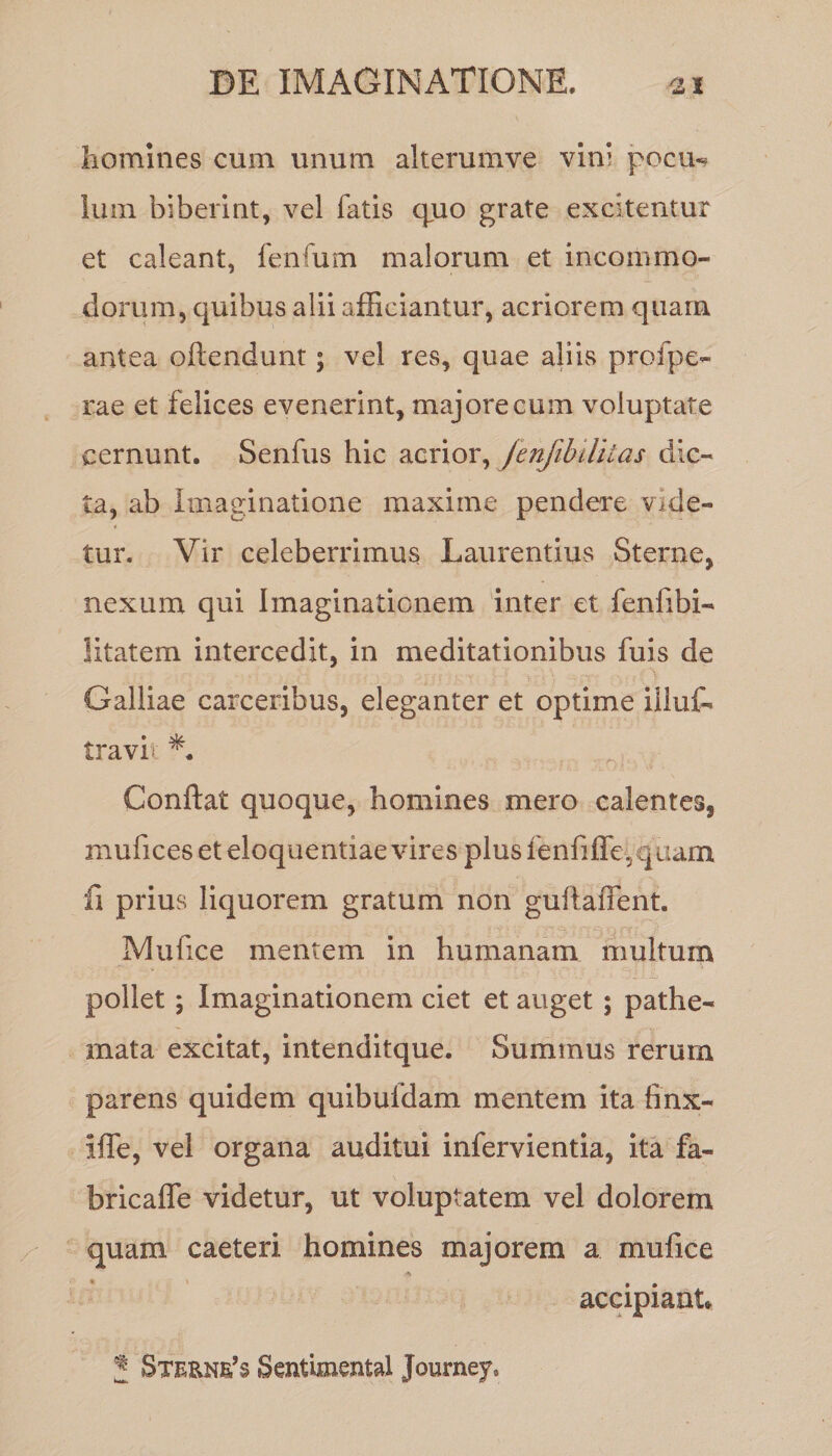 homines cum unum alterumve vin’ pocu«» Ium biberint, vel fatis quo grate excitentur et caleant, lenium malorum et incommo¬ dorum, quibus alii afficiantur, acriorem quam antea oftendunt; vel res, quae aliis profpe- rae et felices evenerint, majore cum voluptate cernunt. Senfus hic acrior, jenfibditas dic¬ ta, ab imaginatione maxime pendere Vide¬ tur. Vir celeberrimus Laurentius Sterne, nexum qui Imaginationem inter et fenfibi- litatem intercedit, in meditationibus fuis de Galliae carceribus, eleganter et optime illuf- travi Conflat quoque, homines mero calentes, mufices et eloquentiae vires plus fenfiffe,quam fi prius liquorem gratum non guftaiTent. Mu fice mentem in humanam multum pollet$ Imaginationem ciet et auget ; pathe- rnata excitat, intenditque. Summus rerum parens quidem quibufdam mentem ita hnx- iffie, vel organa auditui infervientia, ita fa- bricafle videtur, ut voluptatem vel dolorem quam caeteri homines majorem a mufice accipiant J 8terne’$ Sentimental Journey*