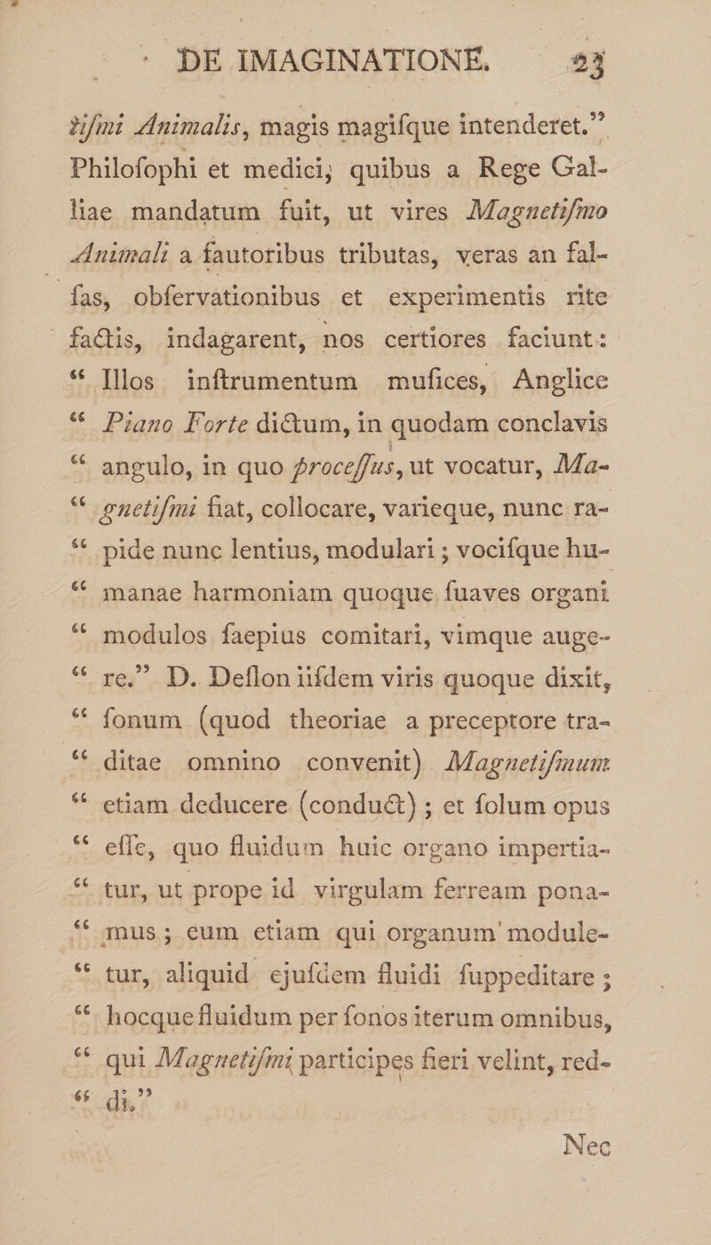 ar ilfmi Animalis, magis magifque intenderet.” Philofophi et medici,' quibus a Rege Gal¬ liae mandatum fuit, ut vires Magnetifmo Animali a fautoribus tributas, yeras an fal¬ las, obfervationibus et experimentis rite fadlis, indagarent, nos certiores faciunt: u Illos i n It r u mentum, mufices, Anglice u Piano Forte didtum, in quodam conclavis “ angulo, in quo procejfus, ut vocatur, Ma- u gnetifmi fiat, collocare, varieque, nunc ra- u pide nunc lentius, modulari; vocifque hu- £S manae harmoniam quoque fuaves organi u modulos faepius comitari, vimque auge- re.” D. Deflon iifdem viris quoque dixit, fonum (quod theoriae a preceptore tra- “ ditae omnino convenit) Magnetifmum cc etiam deducere (condudf); et foliim opus €6 effc, quo fluidum huic organo impertia- tur, ut prope id virgulam ferream pona- “ mus; eum etiam qui organum module- “ tur, aliquid ejufdem fluidi fuppeditare ; hocquefluidum per fonos iterum omnibus, u qui Magnetifm{ participes fieri velint, red-  di.” Nec