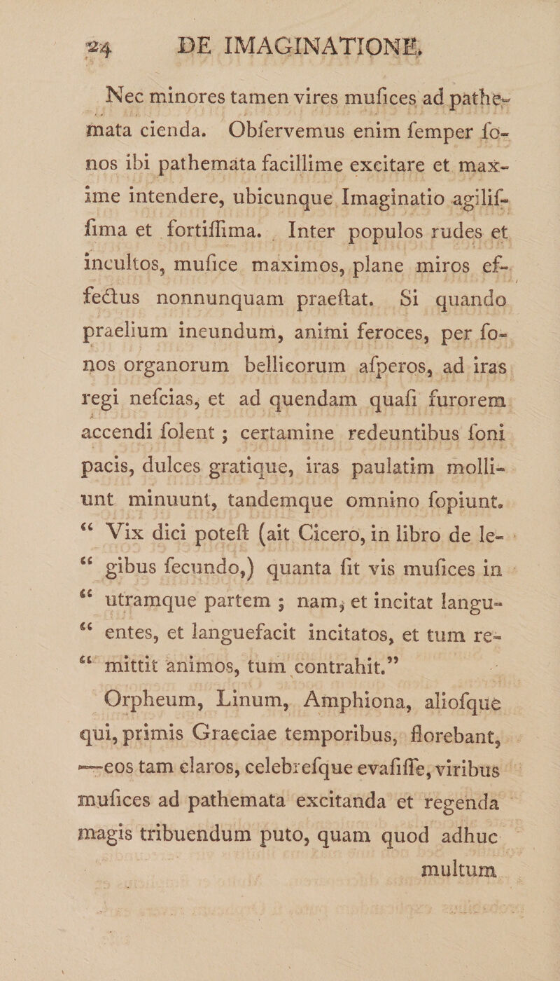 Nec minores tamen vires mufices ad pathe~ mata cienda. Obfervemus enim femper fo- nos ibi pathemata facillime excitare et max¬ ime intendere, ubicunque Imaginatio agilif- fima et fortiffima. Inter populos rudes et incultos, mufice maximos, plane miros ef- fe&amp;us nonnunquam praeftat. Si quando praelium ineundum, animi feroces, per fo~ nos organorum bellicorum afperos, ad iras regi nefcias, et ad quendam quafi furorem accendi folent; certamine redeuntibus foni pacis, dulces gratique, iras paulatim molli¬ unt minuunt, tandemque omnino fopiunL “ Vix dici poteft (ait Cicero, in libro de le- fiC gibus fecundo,) quanta fit vis mufices in ic utramque partem ; nam, et incitat langu- u entes, et languefacit incitatos, et tum re- u mittit animos, tum contrahit/’ Orpheum, Linum, Amphiona, aliofque qui, primis Graeciae temporibus, florebant, —eos tam claros, celebrefque evafifle, viribus mufices ad pathemata excitanda et regenda magis tribuendum puto, quam quod adhuc multum