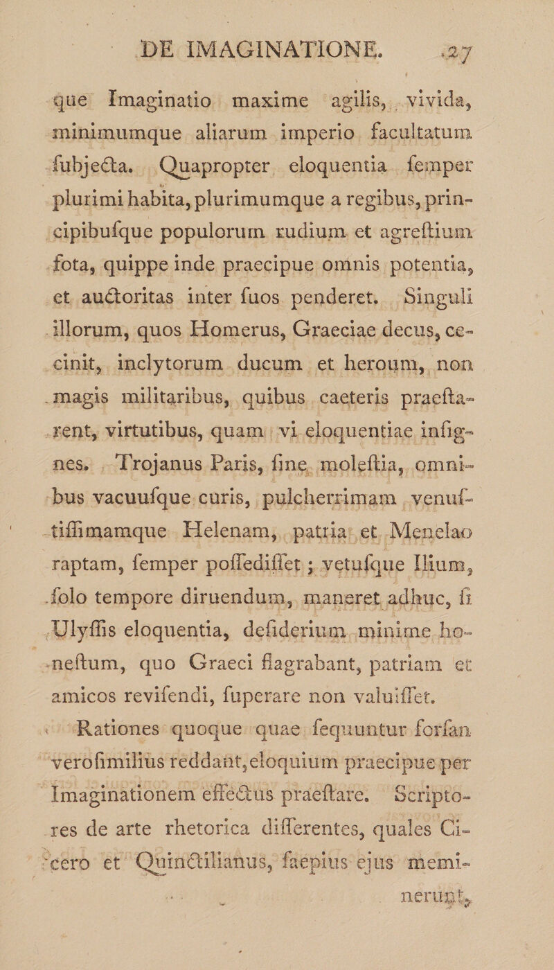 que Imaginatio maxime agilis, vivida, minimumque aliarum imperio facultatum fubjedta. Quapropter eloquentia femper ii» ■ plurimi habita, plurimumque a regibus, prin- cipibufque populorum rudium et agreftium fota, quippe inde praecipue omnis potentia, et audtoritas inter fuos penderet. Singuli illorum, quos Homerus, Graeciae decus, ce¬ cinit, inclytorum ducum et heroum, non .magis militaribus, quibus caeteris praeda¬ rent, virtutibus, quam vi eloquentiae infig- nes. Trojanus Paris, fine moleftia, omni¬ bus vacuufque curis, pulcherrimam venuf- tiffimamque Helenam, patria et Menelao raptam, femper poffediffet; vetufque Ilium, folo tempore diruendum, maneret adhuc, fi Ulyffis eloquentia, defiderium minime ho- nedum, quo Graeci flagrabant, patriam et amicos revifendi, fuperare non valulffet. Rationes quoque quae fequu-ntur forfan verofimilius reddant,eloquium praecipue per Imaginationem effe&amp;iis praeftare. Scripto¬ res de arte rhetorica differentes, quales Ci¬ cero et Qumclilianus, faeplus ejus memD nerunt*