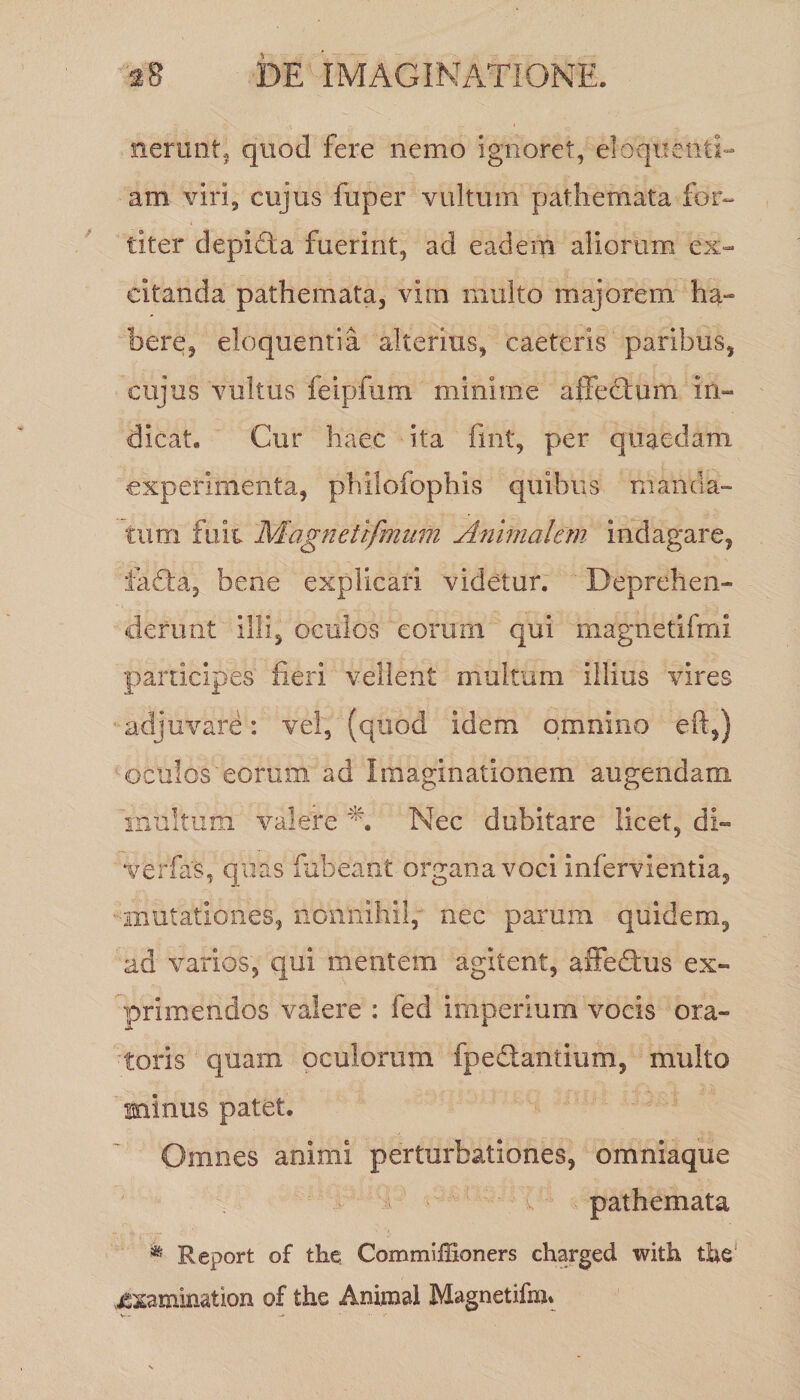 nerunt, quod fere nemo ignoret, eloquenti¬ am viri, cujus fuper vultum, pathemata for¬ titer depicta fuerint, ad eadem aliorum ex¬ citanda pathemata, vina multo majorem ha¬ bere, eloquentia alterius, caeteris paribus, cujus vultus feipftim minime affectum in¬ dicat. Cur haec ita fmt, per quaedam experimenta, philofophis quibus manda¬ tum fuit Mbgnetifmum Animalem indagare, iafta, bene explicari videtur. Deprehen¬ derunt illi, oculos eorum qui magnetifmi participes1 fieri vellent multum illius vires adjuvare: vel, (quod idem omnino eft,) oculos'eorum ad Imaginationem augendam inultum valere % Nec dubitare licet, di- verfas, quas fubeafft organa voci infervientia, mutationes, nonnihil, nec parum quidem, ad varios, qui mentem agitent, affedtus ex¬ primendos valere : fed imperium vocis ora¬ toris quam oculorum fpe&amp;antium, multo minus patet. Omnes animi perturbationes, omniaque pathemata * Report of the Commiffioners charged with the' xxamination of the Animal Magnetifm*