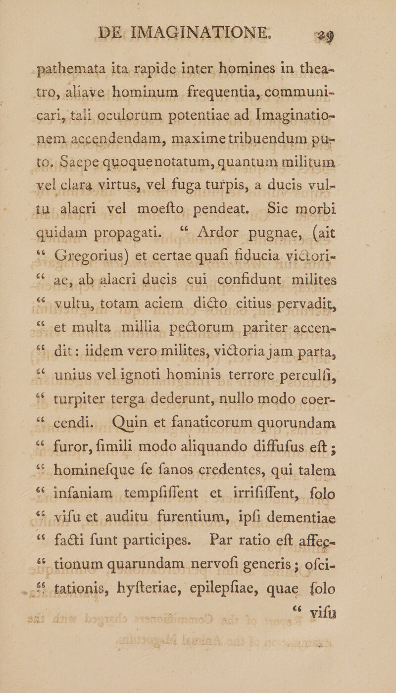 pathemata ita rapide inter homines in thea¬ tro, aliave hominum frequentia, communi¬ cari, tali oculorum potentiae ad Imaginatio¬ nem accendendam, maxime tribuendum pu¬ to. Saepe quoque notatum, quantum militum vel clara virtus, vel fuga turpis, a ducis vul¬ tu alacri vel moefto pendeat. Sic morbi quidam propagati. u Ardor pugnae, (ait “ Gregorius) et certae quafi fiducia victori- u ae, ab alacri ducis cui confidunt milites “ vultu, totam aciem didfo citius pervadit, et multa millia pedtorum pariter accen- u dit: iidem vero milites, vidtoriajam parta, a unius vel ignoti hominis terrore perculti, turpiter terga dederunt, nullo modo coer- a cendi. Quin et fanaticorum quorundam a furor, fimili modo aliquando dilfufus eft ; u hominefque fe i anos credentes, qui talem €£ infaniam tempfiffent et irrififlent, folo vifu et auditu furentium, ipfi dementiae £t fadti funt participes. Par ratio eft affe£- u. “ tionum quarundam nervofi generis; ofci- tationis, hyfteriae, epilepfiae, quae folo ^ €‘ vifu