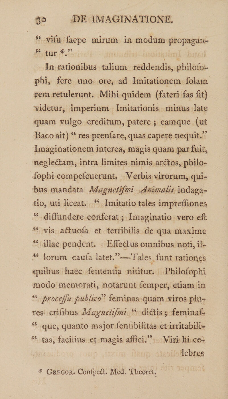 u vifu facpe mirum in modum propagati*» 5‘ tur In rationibus talium reddendis, philofo- phi, fere uno ore, ad Imitationem folam rem retulerunt. Mihi quidem (fateri fas fit) videtur, imperium Imitationis minus late quam vulgo creditum, patere ; eam que (ut Bacoait ) “ res prenfare, quas capere nequit.” Imaginationem interea, magis quam par fuit? negledtam, intra limites nimis ardtcs, philo- fophi compefcuerunt. Verbis virorum, qui» bus mandata Magnetifmi Animalis indaga¬ tio, uti liceat. “ Imitatio tales impreffiones st diffundere conferat; Imaginatio vero efl €£ vis adtuofa et terribilis de qua maxime u illae pendent. Effetius omnibus noti, ii- u lorum caufa latet.”—Tales funt rationes quibus haec fententia nititur. Philofophi modo memorati, notarunt femper, etiam in <u procejfu publico ’ feminas quam viros pia¬ res erilibus Magnetifmi “ dictis ; feminal- if que, quanto major ienabilitas et irritabili- tas, facilius et magis affici.” Viri hi ce¬ lebres # Geegor. Confpeff, Med. Tiieoreu