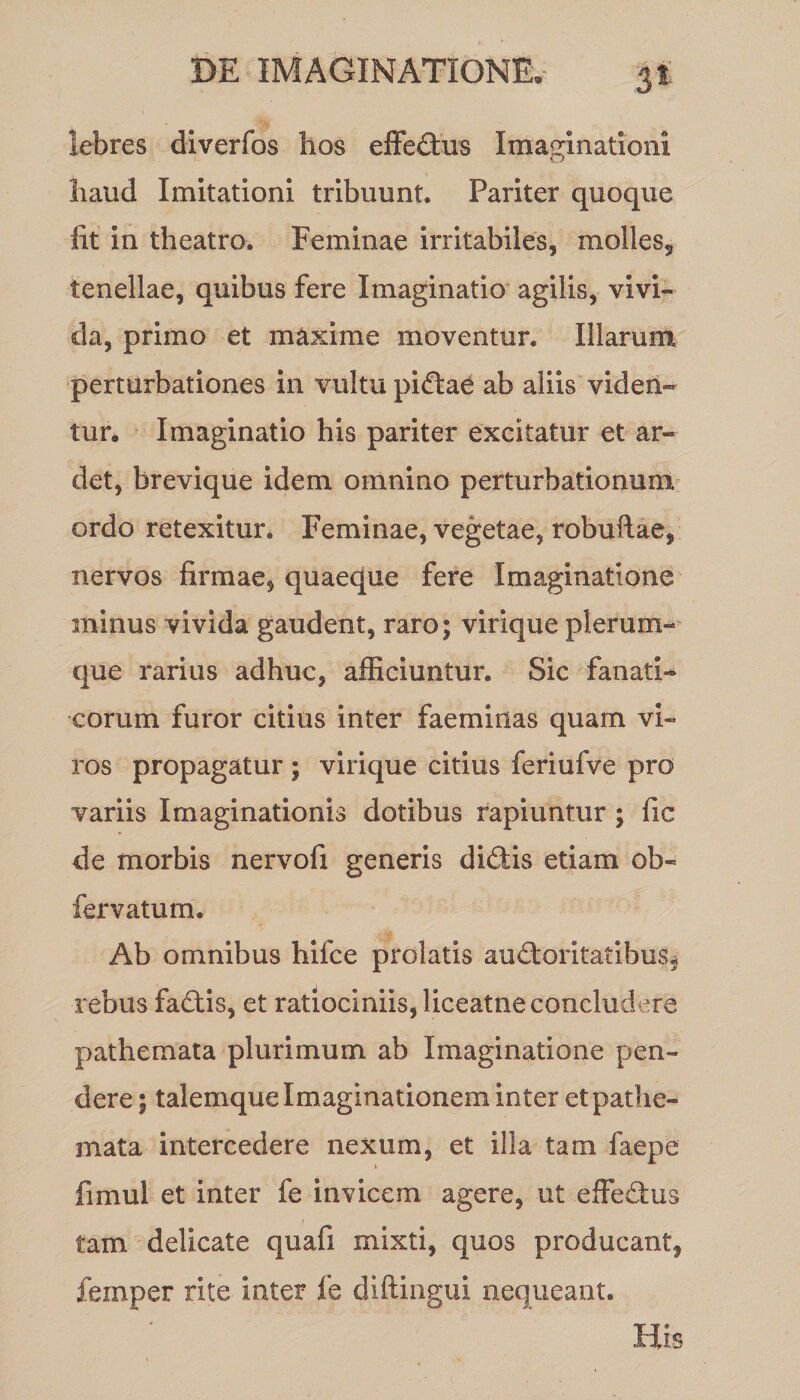 lebres diverfos hos effectus Imaginationi o liaud Imitationi tribuunt. Pariter quoque iit in theatro. Feminae irritabiles, molles, tenellae, quibus fere Imaginatio agilis, vivi¬ da, primo et maxime moventur. Illarum perturbationes in vultu pidae ab aliis viden¬ tur, Imaginatio his pariter excitatur et ar- det, brevique idem omnino perturbationum ordo retexitur. Feminae, vegetae, robuftae, nervos firmae, quaeque fere Imaginatione minus vivida gaudent, raro; virique plerum¬ que rarius adhuc, afficiuntur. Sic fanati¬ corum furor citius inter faeminas quam vi¬ ros propagatur ; virique citius feriufve pro variis Imaginationis dotibus rapiuntur ; fic de morbis nervofi generis didis etiam ob- fervatum. Ab omnibus hilce prolatis audoritatibus^ rebus fadis, et ratiociniis, liceatne concludere pathernata plurimum ab Imaginatione pen¬ dere ; talemque Imaginationem inter etpathe- mata intercedere nexum, et illa tam faepe fimul et inter fe invicem agere, ut effedus tam delicate quafi mixti, quos producant, femper rite inter fe diftingui nequeant. His
