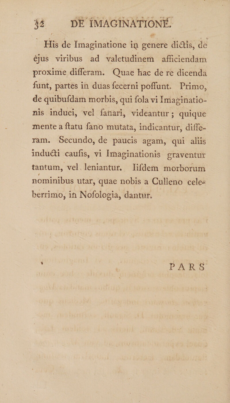 His de Imaginatione itq. genere didis, de £jus viribus ad valetudinem afficiendam proxime differam. Quae hac de re dicenda funt, partes in duas fecerni poffunt» Primo, de quibufdam morbis, qui fola vi Imaginatio¬ nis induci, vel fanari, videantur; quique mente a ftatu fano mutata, indicantur, diffe¬ ram. Secundo, de paucis agam, qui aliis mdudi caufis, vi Imaginationis graventur tantum, vel leniantur. lifdem morborum e nominibus utar, quae nobis a Culleno cele* berrimo, in Nofologia, dantur. ■* PARS