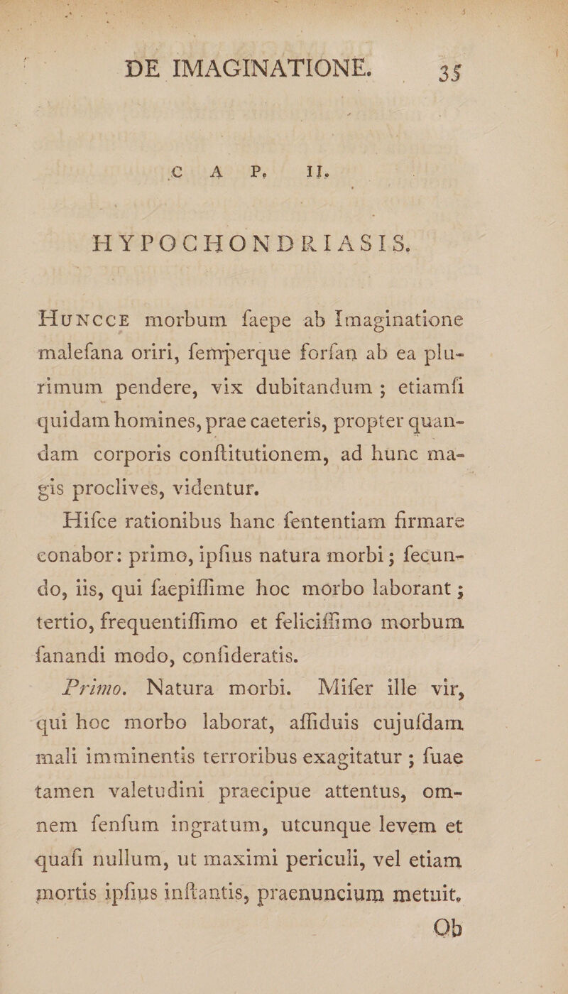DE IMAGINATIONE. 35 C A P. II, HYPOGHONDRIASIS, Huncce morbum faepe ab Imaginatione malefana oriri, femperque forfan ab ea plu¬ rimum pendere, vix dubitandum ; etiamfi quidam homines, prae caeteris, propter quan- dam corporis conftitutionem, ad hunc ma¬ gis proclives, videntur. Hifce rationibus hanc fententiam firmare conabor: primo, ipfius natura morbi; fecun¬ do, iis, qui faepiffime hoc morbo laborant; tertio, frequentiffimo et feliciffimo morbum fanandi modo, confideratis. Primo. Natura morbi. Mifer ille vir, qui hoc morbo laborat, afiiduis cujufdam mali imminentis terroribus exagitatur ; fuae tamen valetudini praecipue attentus, om¬ nem fenfum ingratum, utcunque levem et qua fi nullum, ut maximi periculi, vel etiam mortis ipfius inftantis, praenuncium metuit, Ob
