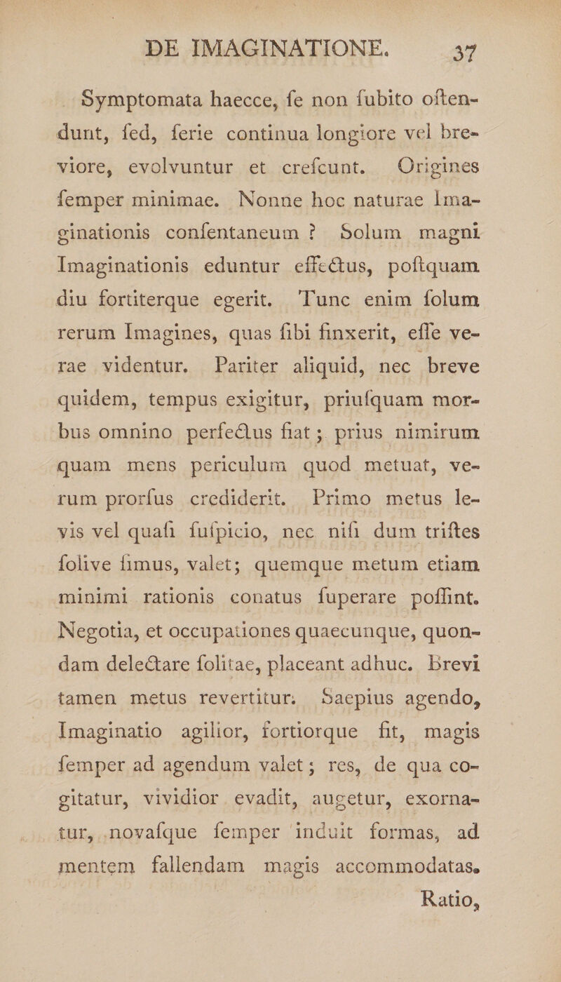 Symptomata haecce, fe non Cubito often- dunt, fed, ferie continua longiore vel bre¬ viore, evolvuntur et crefcunt. Origines femper minimae. Nonne hoc naturae Ima¬ ginationis confentaneum ? Solum magni Imaginationis eduntur effetius, poftquam diu fortiterque egerit. Tunc enim Colum rerum Imagines, quas Cibi finxerit, effe ve¬ rae videntur. Pariter aliquid, nec breve quidem, tempus exigitur, priulquam mor¬ bus omnino perferius fiat; prius nimirum quam mens periculum quod metuat, ve¬ rum prorfus crediderit. Primo metus le¬ vis vel quali fuipicio, nec nili dum trifies foiive limus, valet; quemque metum etiam minimi rationis conatus fuperare poffint. Negotia, et occupationes quaecunque, quon¬ dam deledtare folitae, placeant adhuc. Brevi tamen metus revertitur; Saepius agendo. Imaginatio agilior, fortiorque fit, magis femper ad agendum valet; res, de qua co¬ gitatur, vividior evadit, augetur, exorna¬ tur, novafque femper induit formas, ad mentem fallendam magis accommodatas. Ratio,
