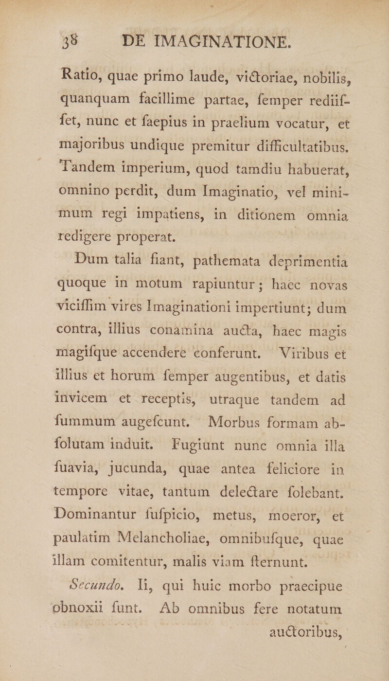 Ratio, quae primo laude, vidoriae, nobilis^ quanquam facillime partae, femper rediit fet, nunc et faepius in praelium vocatur, et majoribus undique premitur difficultatibus. Tandem imperium, quod tamdiu habuerat, omnino perdit, dum Imaginatio, vel mini¬ mum regi impatiens, in ditionem omnia redigere properat. Dum talia fiant, pathemata deprimentia quoque in motum rapiuntur; haec novas viciffim vires Imaginationi impertiunt; dum contra, illius conamina auda, haec magis magifque accendere conferunt. Viribus et Illius et horum femper augentibus, et datis Invicem et receptis, utraque tandem ad fummum augefcunt. Morbus formam ab- folutam induit. Fugiunt nunc omnia illa fuavia, jucunda, quae antea feliciore in tempore vitae, tantum deledare folebant. Dominantur fufpicio, metus, moeror, et paulatim Melancholiae, omnibufque, quae Illam comitentur, malis viam fternunt. Secundo. Ii, qui huic morbo praecipue obnoxii funt. Ab omnibus fere notatum audoribus.