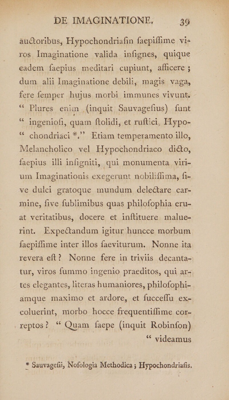 au&amp;oribus, Hypochondriafin faepiffime vi¬ ros Imaginatione valida infignes, quique eadem faepius meditari cupiunt, afficere ; dum alii Imaginatione debili, magis vaga, fere femper hujus morbi immunes vivunt, Plures enim (inquit Sauvagefius) funt “ ingenioli, quam ftolidi, et ruftici, Hypo- sc chondriaci Etiam temperamento illo, Melancholico vel Hypochondriaco didto, faepius illi infigniti, qui monumenta viri¬ um Imaginationis exegerunt nobiliffima, fi- ve dulci gratoque mundum delectare car^ mine, five fublimibus quas philofophia eru¬ at veritatibus, docere et inftituere malue¬ rint. Expe&amp;andum igitur huncce morbum faepiffime inter illos faeviturum. Nonne ita revera eft ? Nonne fere in triviis decanta¬ tur, viros fummo ingenio praeditos, qui ar¬ tes elegantes, literas humaniores, philofophi- amque maximo et ardore, et fucceffu ex¬ coluerint, morbo hocce frequentiffime cor¬ reptos ? “ Quam faepe (inquit Robinfon) u videamus * Sauvagefii, Nofologia Methodica ; Hypochondriafis*