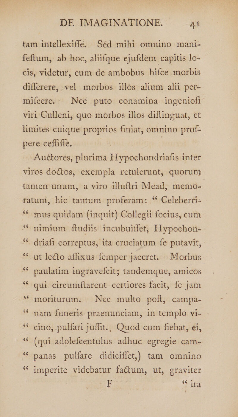 4* tam intellexifle. Sed mihi omnino mani- feftum, ab hoc, aliifque ejufdem capitis lo¬ cis, videtur, eum de ambobus hifce morbis differere, vel morbos illos alium alii per- mifcere. Nec puto conamina ingenioli viri Culleni, quo morbos illos diftinguat, et limites cuique proprios finiat, omnino prof- pere ceffiffe. Audtores, plurima Hypochondriafis inter viros do£Ios, exempla retulerunt, quorum tamen unum, a viro illuftri Mead, memo¬ ratum, hic tantum proferam: “ Celeberri- 4£ mus quidam (inquit) Collegii focius, cum 45 nimium fludiis incubuiflet, Hypochon- u driafi correptus, ita cruciatum fe putavit, 4£ ut lefto affixus femper jaceret. Morbus “ paulatim ingravefeit; tandemque, amicos u qui circumflarent certiores facit, fe jam 4£ moriturum. Nec multo poft, campa- u nam funeris praenunciam, in templo vi- 4£ cino, pulfari juffit.. Quod cum fiebat, ei, “ (qui adolefcentulus adhuc egregie cam- 45 panas pulfare didiciiTet,) tam omnino u imperite videbatur fadtum, ut, graviter F “ ira