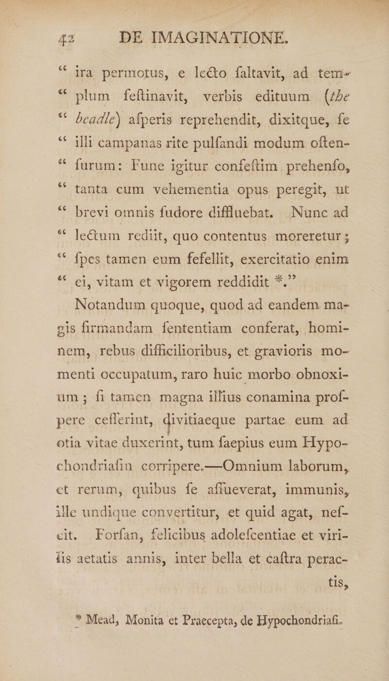 a ira permotus, e lecto faltavit, ad tem- u pium feftinavit, verbis edituum [the bcadle) afperis reprehendit, dlxitque, fe illi campanas rite pulfandi modum often- a furum: Fune igitur confeftim prehenfo, tanta cum vehementia opus peregit, ut brevi omnis fudore diffluebat. Nunc ad ledfcum rediit, quo contentus moreretur; u fpes tamen eum fefellit, exercitatio enim 4C ei, vitam et vigorem reddidit N” Notandum quoque, quod ad eandem ma¬ gis firmandam fententiam conferat, homi¬ nem, rebus difficilioribus, et gravioris mo¬ menti occupatum, raro huic morbo obnoxi¬ um ; fi tamen magna illius conamina prof- pere ceflerint, divitiaeque partae eum ad otia vitae duxerint, tum faepius eum Hypo- chondriafin corripere,—Omnium laborum, et rerum, quibus fe afrueverat, immunis. Ille undique convertitur, et quid agat, nef- cit. Forfan, felicibus adolefcentiae et viri¬ lis aetatis annis, inter bella et caftra perac¬ tis, % Mead, Monita et Praecepta, de BypochondriafL