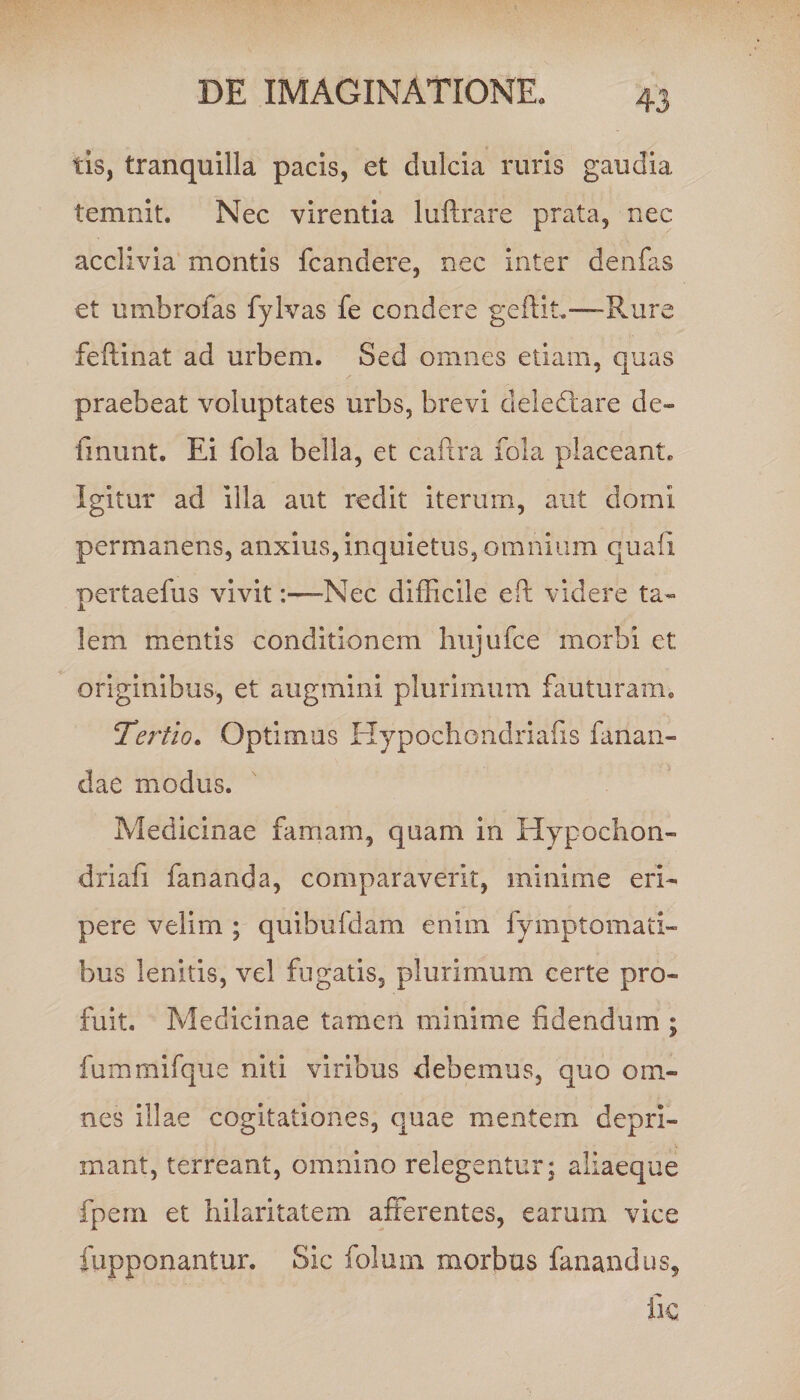 tis, tranquilla pacis, et dulcia ruris gaudia temnit. Nec virentia luftrare prata, nec acclivia montis {candere, nec inter denfas et umbrofas fylvas fe condere geftit—Rure feftinat ad urbem. Sed omnes etiam, quas praebeat voluptates urbs, brevi deledtare de- linunt. Ei fola bella, et caflra fola placeant. Igitur ad illa aut redit iterum, aut domi permanens, anxius, inquietus, omnium quali pertaefus vivitNec difficile eft videre ta¬ lem mentis conditionem hujufce morbi et originibus, et augmini plurimum fauturam. !Tertio. Optimus Hypochondriafis fanan¬ dae modus. Medicinae famam, quam in Hypochon- driafi fananda, comparaverit, minime eri¬ pere velim ; quibufdam enim fymptomati- bus lenitis, vel fugatis, plurimum certe pro¬ fuit. Medicinae tamen minime fidendum ; fummifque niti viribus debemus, quo om¬ nes illae cogitationes, quae mentem depri¬ mant, terreant, omnino relegentur; aliaeque fpem et hilaritatem afferentes, earum vice fupponantur. Sic folum morbus fanandus, fic