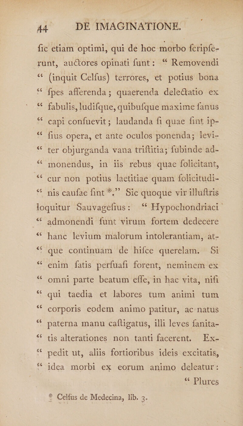 fic etiam optimi, qui de hoc morbo fcripfe* runt, audores opinati funt: “ Removendi cc (inquit Celfus) terrores, et potius bona u fpes afferenda ; quaerenda deledatio ex fabulis, ludifque, quibufque maxime fanus 4C capi confuevit; laudanda fi quae fmt ip- €C fius opera, et ante oculos ponenda; levi- €C ter objurganda vana triflitia; fubinde ad- u monendus, in iis rebus quae folicitant, cur non potius laetitiae quam folicitudi-- nis caufae fmt Sic quoque vir illuftris loquitur Sauvagefius : “ Hypochondriaci admonendi funt virum fortem dedecere <f hanc levium malorum intolerantiam, at- que continuam de hifce querelam. Si u enim fatis perfuafi forent, neminem ex u omni parte beatum effe, in hac vita, nifi u qui taedia et labores tum animi tum u corporis eodem animo patitur, ac natus a paterna manu caftigatus, illi leves fanita- tis alterationes non tanti facerent. Ex- fc pedit ut, aliis fortioribus ideis excitatis, fc idea morbi ex eorum animo deleatur: a Flure.s f Celfus de Medecina, lib. 3.