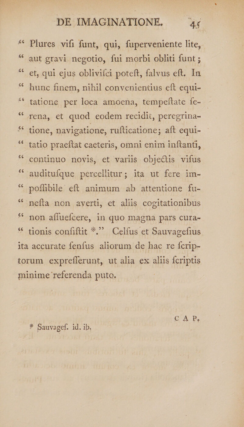 4Jf ^ Plures vifi funt, qui, fuperveniente lite^ u aut gravi negotio, fui morbi obliti funt; “ et, qui ejus oblivifci poteft, falvus eft. In u hunc finem, nihil convenientius eft equi- tatione per loca amoena, tempeftate fe- u rena, et quod eodem recidit, peregrina- tione, navigatione, rufticatione; aft equi- u tatio praeftat caeleris, omni enim inftanti, a continuo novis, et variis objeftis vifus auditufque percellitur; ita ut fere im- a poffibile eft animum ab attentione fti- “ nefta non averti, et aliis cogitationibus cc non aiTuefcere, in quo magna pars cura- u tionis confiftit Celfus et Sauvagefius ita accurate fenfus aliorum de hac re fcrip- torum expreflerunt, ut alia ex aliis fcriptis minime referenda puto. # Sauvagef. id. ib. C A P,