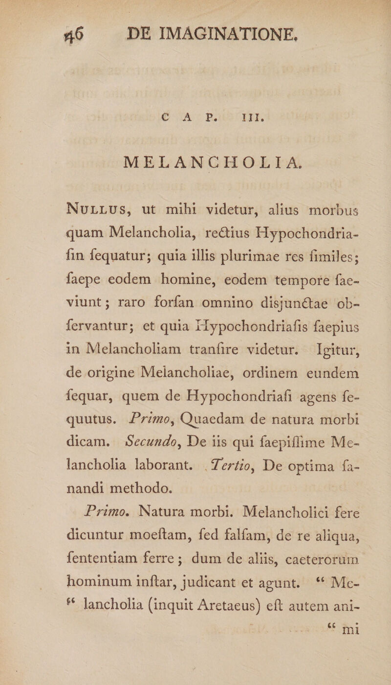 C A P. III. MELANCHOLIA. Nullus, ut mihi videtur, alius morbus quam Melancholia, re&ius Hypochondria- fm fequatur; quia illis plurimae res fimiles; faepe eodem homine, eodem tempore fae- viunt; raro forfan omnino disjun&ae ob- fervantur; et quia Hypochondriafis faepius in Melancholiam tranfire videtur. Igitur, de origine Melancholiae, ordinem eundem fequar, quem de Hypochondriafi agens fe- quutus. Primoy Quaedam de natura morbi dicam. Secundo, De iis qui faepiffime Me¬ lancholia laborant. , Tertio, De optima fa¬ nandi methodo. Primo. Natura morbi. Melancholici fere dicuntur moeftam, fed falfam, de re aliqua, fententiam ferre; dum de aliis, caeterorum hominum inftar, judicant et agunt. “ Mc- lancholia (inquit Aretaeus) efl: autem ani- ce mi