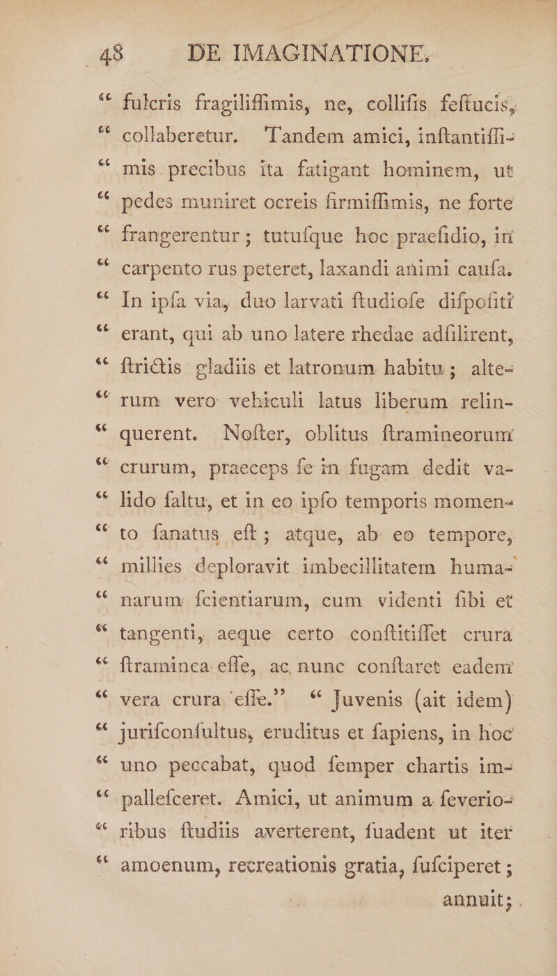 fulcris fragiliflimis, ne, collifis feftucis, collaberetur. Tandem amici, inftantiffi- mis precibus ita fatigant hominem, ut a pedes muniret ocreis firmiffimis, ne forte frangerentur; tutufque hoc praeli dio, iri carpento rus peteret, laxandi animi caufa. In ipfa via,- duo larvati ftudiofe difpoiiti' €£ erant, qui ab uno latere rhedae adfilirent, ftridlis gladiis et latronum habitu ; alte» €C rum vero vehiculi latus liberum relin- u querent. Nofter, oblitus ftramineorum. u crurum, praeceps fe rn fugam dedit va» lido faltu, et in eo ipfo temporis momen** €C to lanatus eft ; atque, ab eo tempore, u millies deploravit imbecillitatem huma- “ narum fcieatiarum, cum videnti libi et w tangenti, aeque certo conftitiffet crura ftraminea effle, ac nunc conflaret eadem “ vera crura efle,55 66 Juvenis (ait idem) u jurifconfultus, eruditus et fapiens, in hoc u uno peccabat, quod femper chartis im- iC pallefceret. Amici, ut animum a feverio- ribus ftudiis averterent, lbadent ut iter amoenum? recreationis gratia^ fufciperet; annuit;